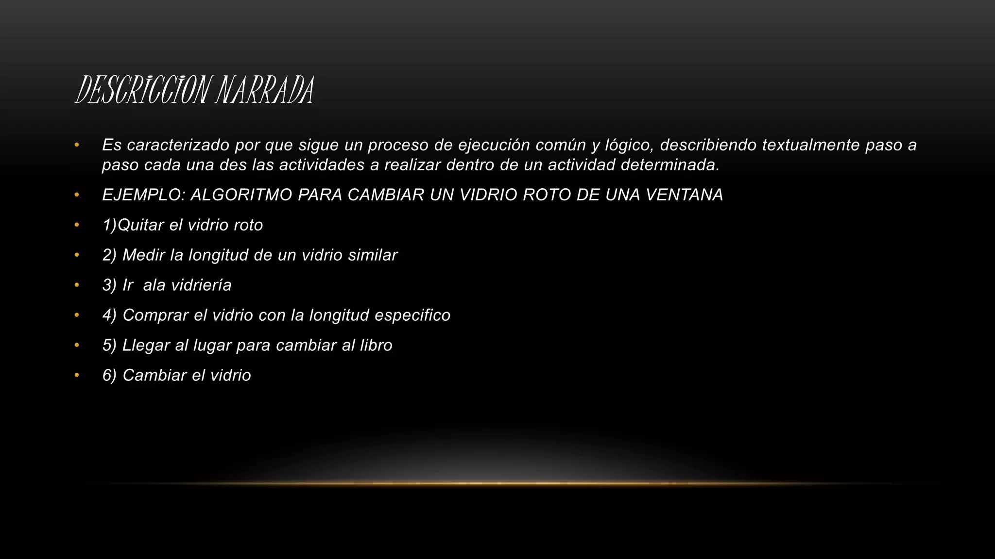 DESCRICCION NARRADA
• Es caracterizado por que sigue un proceso de ejecución común y lógico, describiendo textualmente paso a
paso cada una des las actividades a realizar dentro de un actividad determinada.
• EJEMPLO: ALGORITMO PARA CAMBIAR UN VIDRIO ROTO DE UNA VENTANA
• 1)Quitar el vidrio roto
• 2) Medir la longitud de un vidrio similar
• 3) Ir ala vidriería
• 4) Comprar el vidrio con la longitud especifico
• 5) Llegar al lugar para cambiar al libro
• 6) Cambiar el vidrio
 