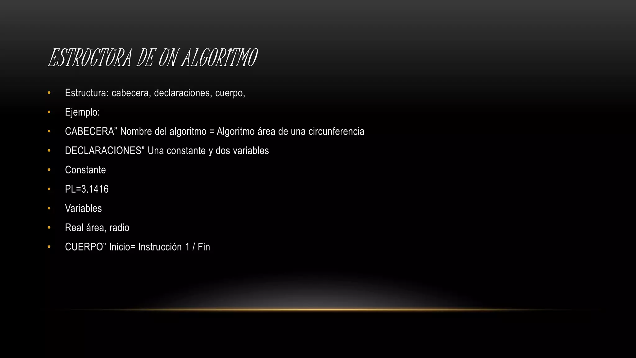 ESTRUCTURA DE UN ALGORITMO
• Estructura: cabecera, declaraciones, cuerpo,
• Ejemplo:
• CABECERA” Nombre del algoritmo = Algoritmo área de una circunferencia
• DECLARACIONES” Una constante y dos variables
• Constante
• PL=3.1416
• Variables
• Real área, radio
• CUERPO” Inicio= Instrucción 1 / Fin
 