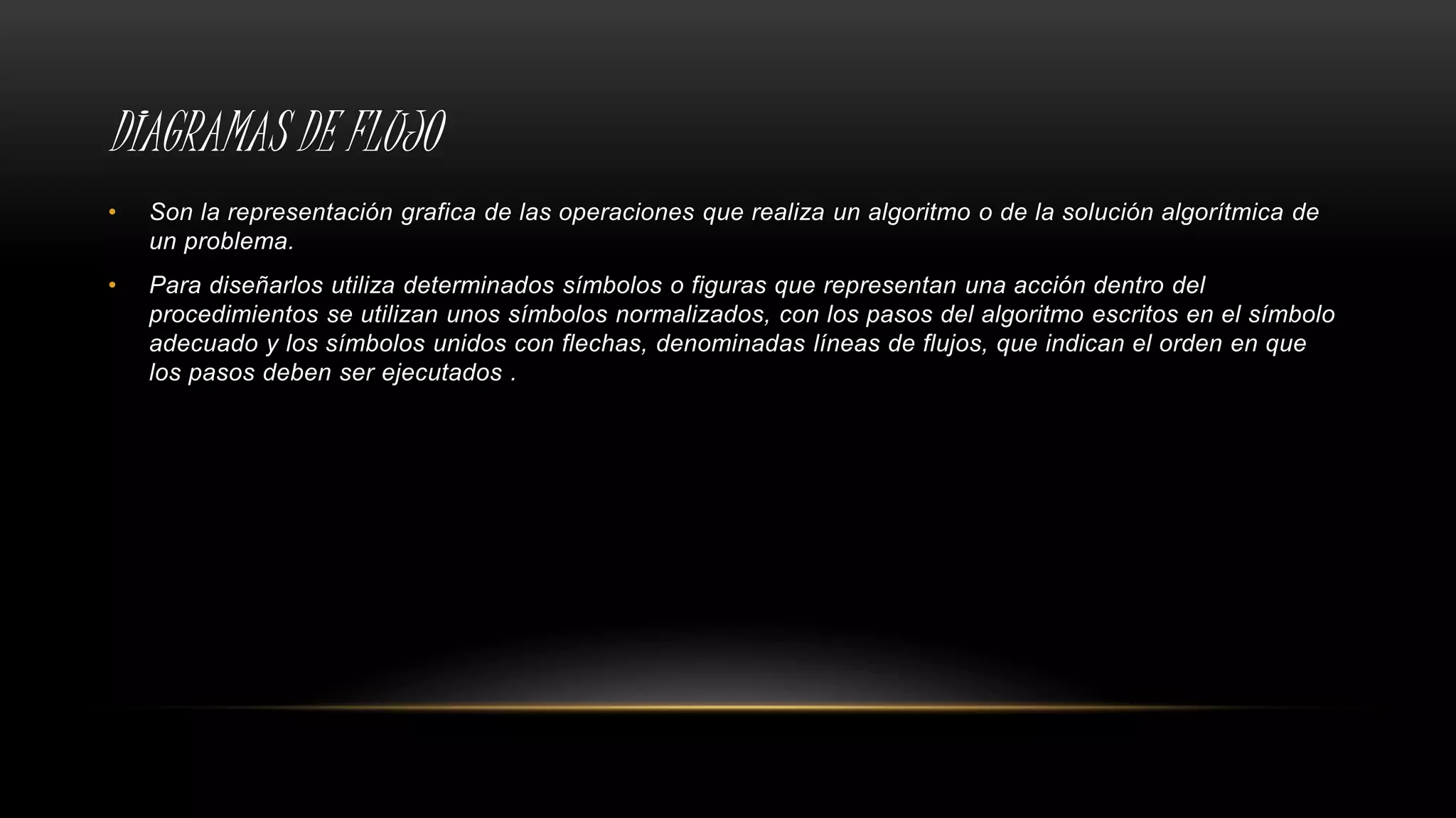DIAGRAMAS DE FLUJO
• Son la representación grafica de las operaciones que realiza un algoritmo o de la solución algorítmica de
un problema.
• Para diseñarlos utiliza determinados símbolos o figuras que representan una acción dentro del
procedimientos se utilizan unos símbolos normalizados, con los pasos del algoritmo escritos en el símbolo
adecuado y los símbolos unidos con flechas, denominadas líneas de flujos, que indican el orden en que
los pasos deben ser ejecutados .
 