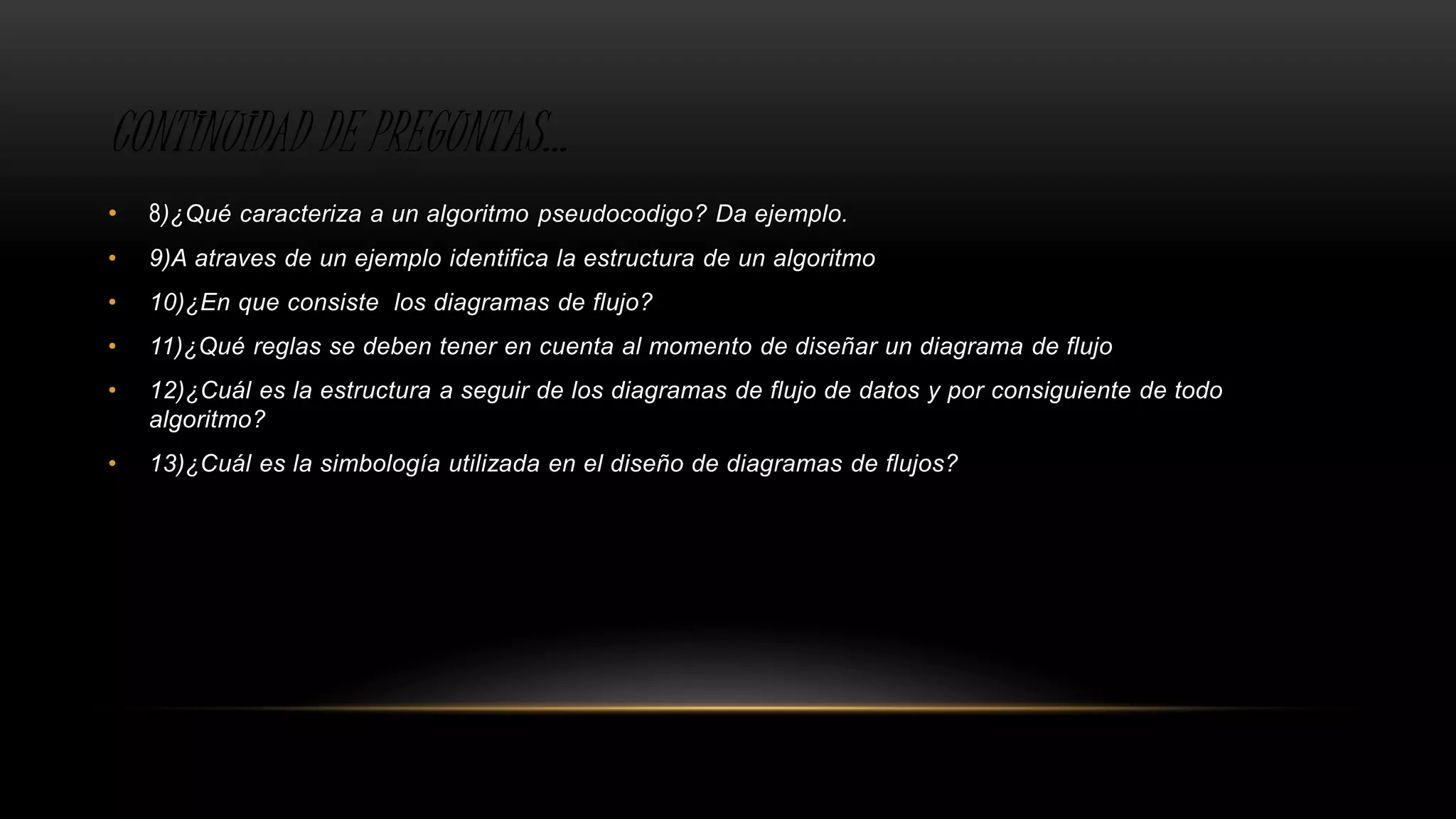 CONTINUIDAD DE PREGUNTAS…
• 8)¿Qué caracteriza a un algoritmo pseudocodigo? Da ejemplo.
• 9)A atraves de un ejemplo identifica la estructura de un algoritmo
• 10)¿En que consiste los diagramas de flujo?
• 11)¿Qué reglas se deben tener en cuenta al momento de diseñar un diagrama de flujo
• 12)¿Cuál es la estructura a seguir de los diagramas de flujo de datos y por consiguiente de todo
algoritmo?
• 13)¿Cuál es la simbología utilizada en el diseño de diagramas de flujos?
 