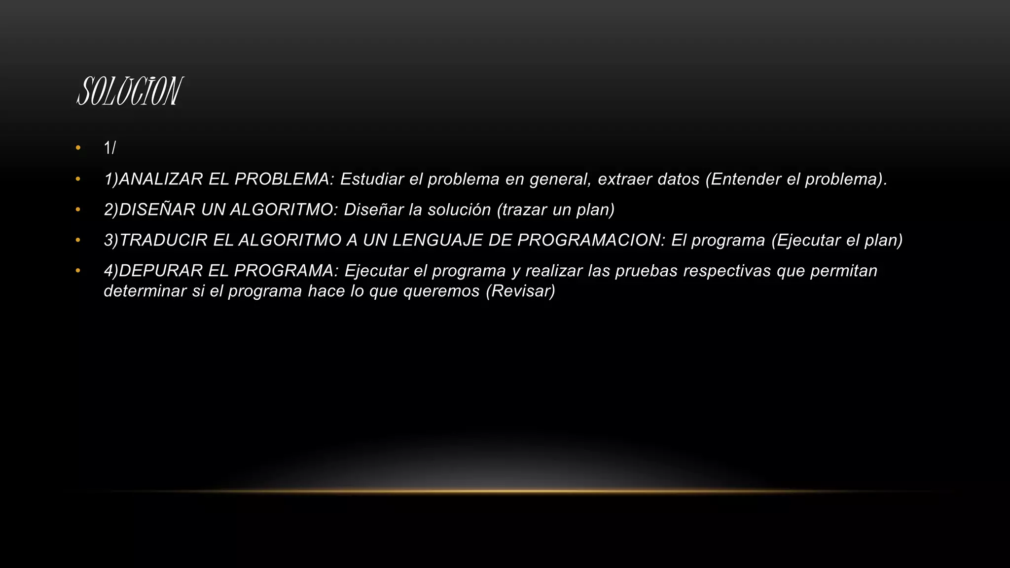 SOLUCION
• 1/
• 1)ANALIZAR EL PROBLEMA: Estudiar el problema en general, extraer datos (Entender el problema).
• 2)DISEÑAR UN ALGORITMO: Diseñar la solución (trazar un plan)
• 3)TRADUCIR EL ALGORITMO A UN LENGUAJE DE PROGRAMACION: El programa (Ejecutar el plan)
• 4)DEPURAR EL PROGRAMA: Ejecutar el programa y realizar las pruebas respectivas que permitan
determinar si el programa hace lo que queremos (Revisar)
 