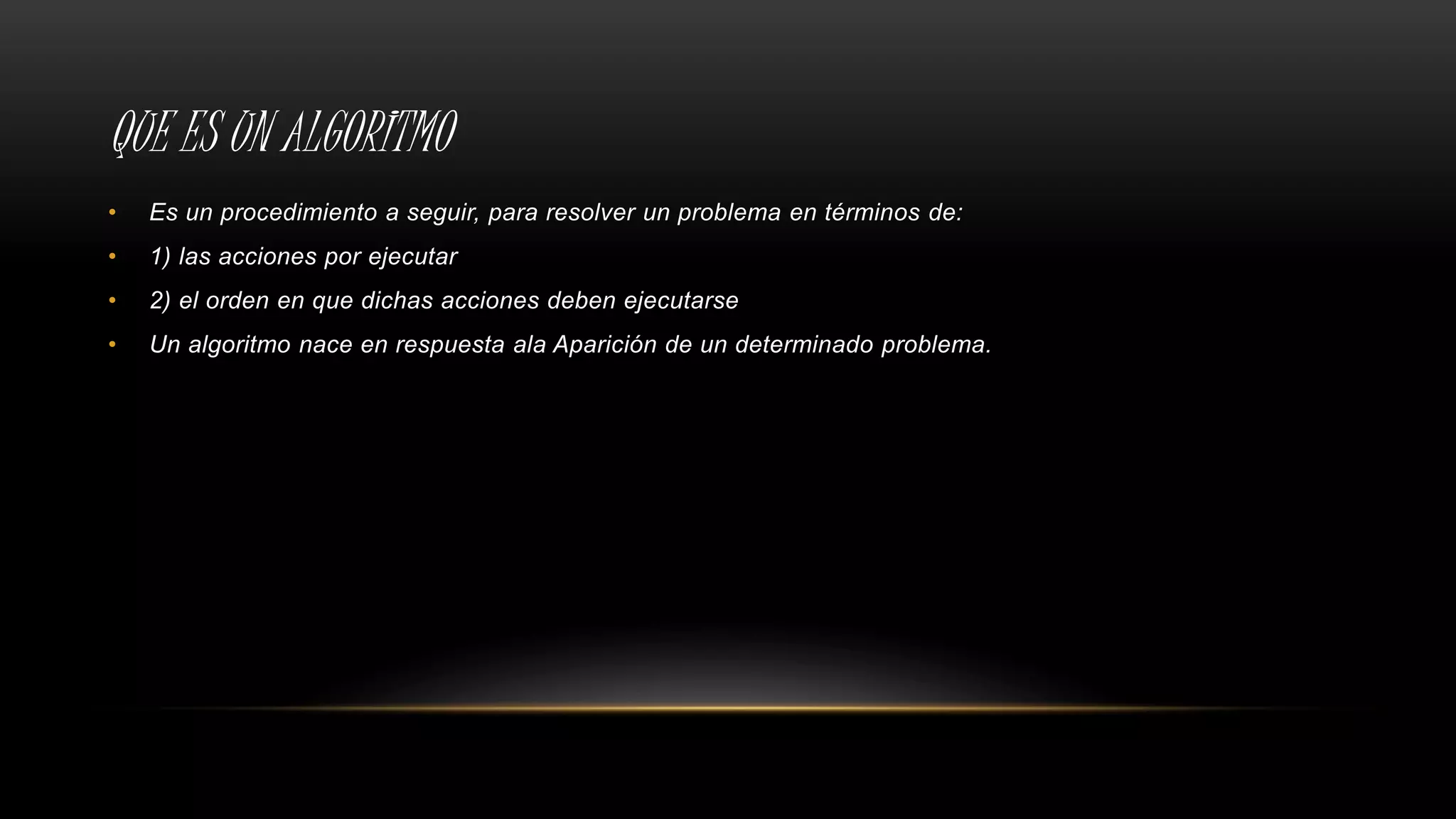 QUE ES UN ALGORITMO
• Es un procedimiento a seguir, para resolver un problema en términos de:
• 1) las acciones por ejecutar
• 2) el orden en que dichas acciones deben ejecutarse
• Un algoritmo nace en respuesta ala Aparición de un determinado problema.
 