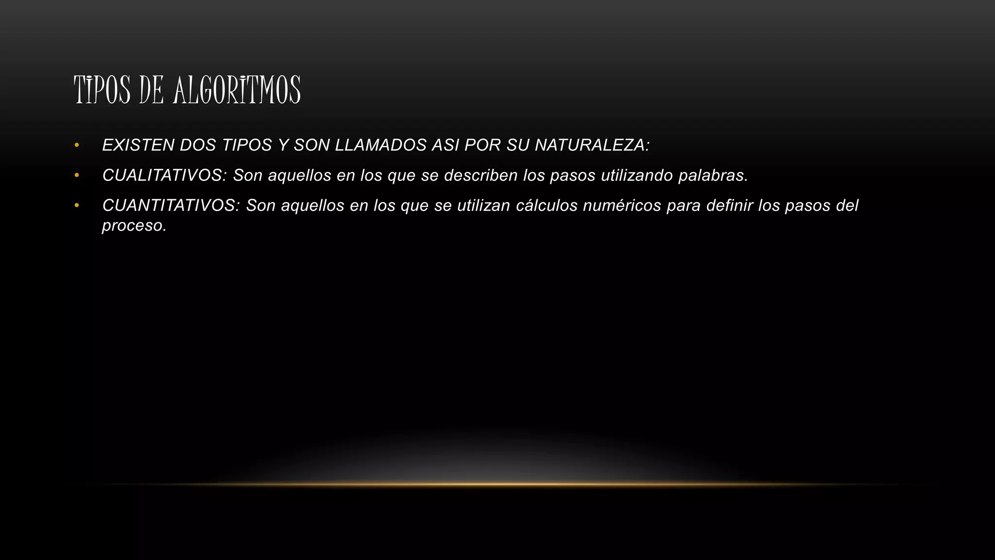TIPOS DE ALGORITMOS
• EXISTEN DOS TIPOS Y SON LLAMADOS ASI POR SU NATURALEZA:
• CUALITATIVOS: Son aquellos en los que se describen los pasos utilizando palabras.
• CUANTITATIVOS: Son aquellos en los que se utilizan cálculos numéricos para definir los pasos del
proceso.
 