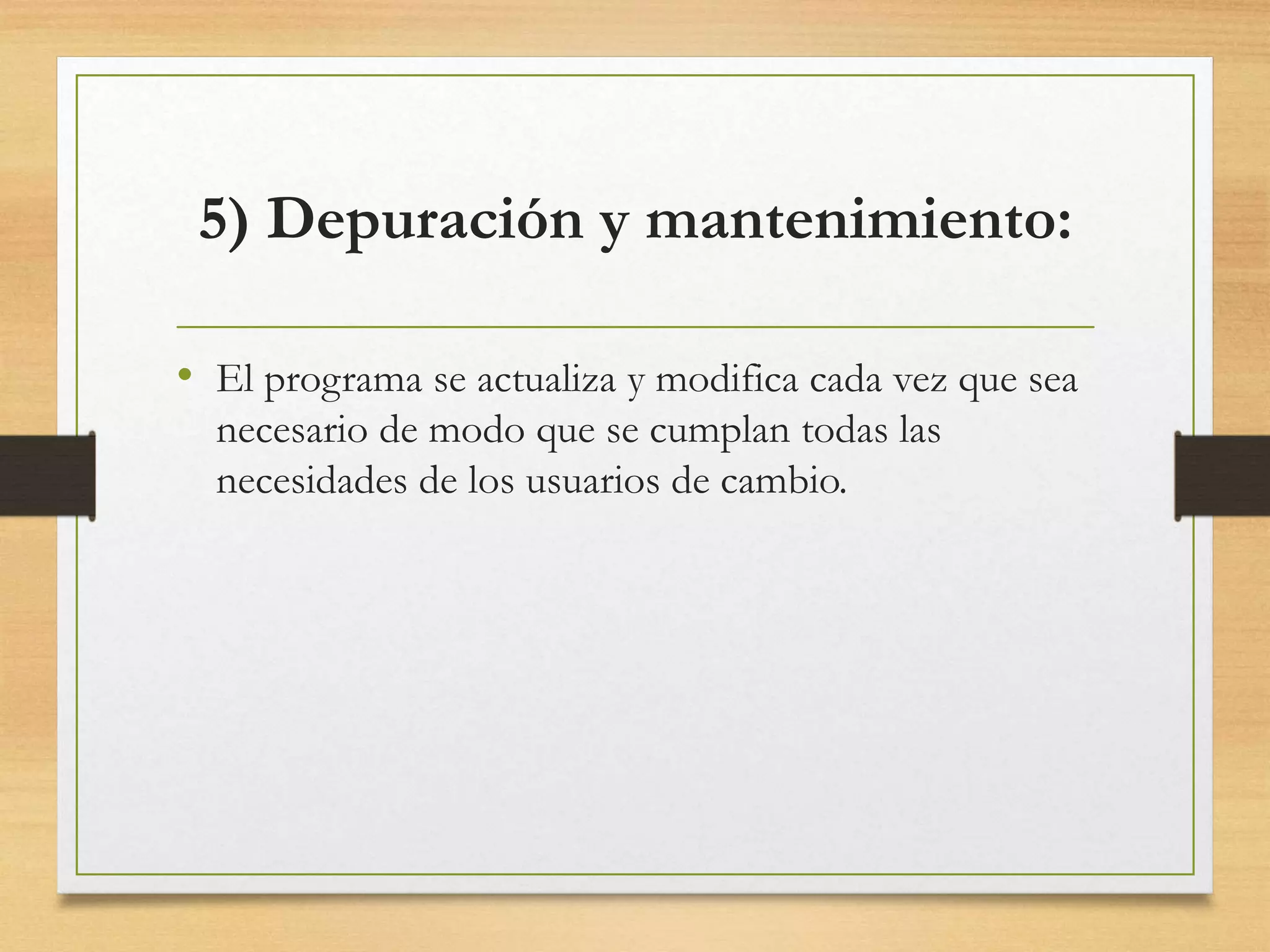 5) Depuración y mantenimiento:
• El programa se actualiza y modifica cada vez que sea
necesario de modo que se cumplan todas las
necesidades de los usuarios de cambio.
 