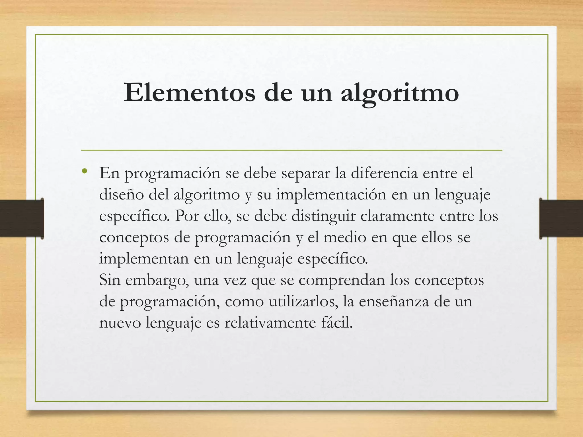 Elementos de un algoritmo
• En programación se debe separar la diferencia entre el
diseño del algoritmo y su implementación en un lenguaje
específico. Por ello, se debe distinguir claramente entre los
conceptos de programación y el medio en que ellos se
implementan en un lenguaje específico.
Sin embargo, una vez que se comprendan los conceptos
de programación, como utilizarlos, la enseñanza de un
nuevo lenguaje es relativamente fácil.
 