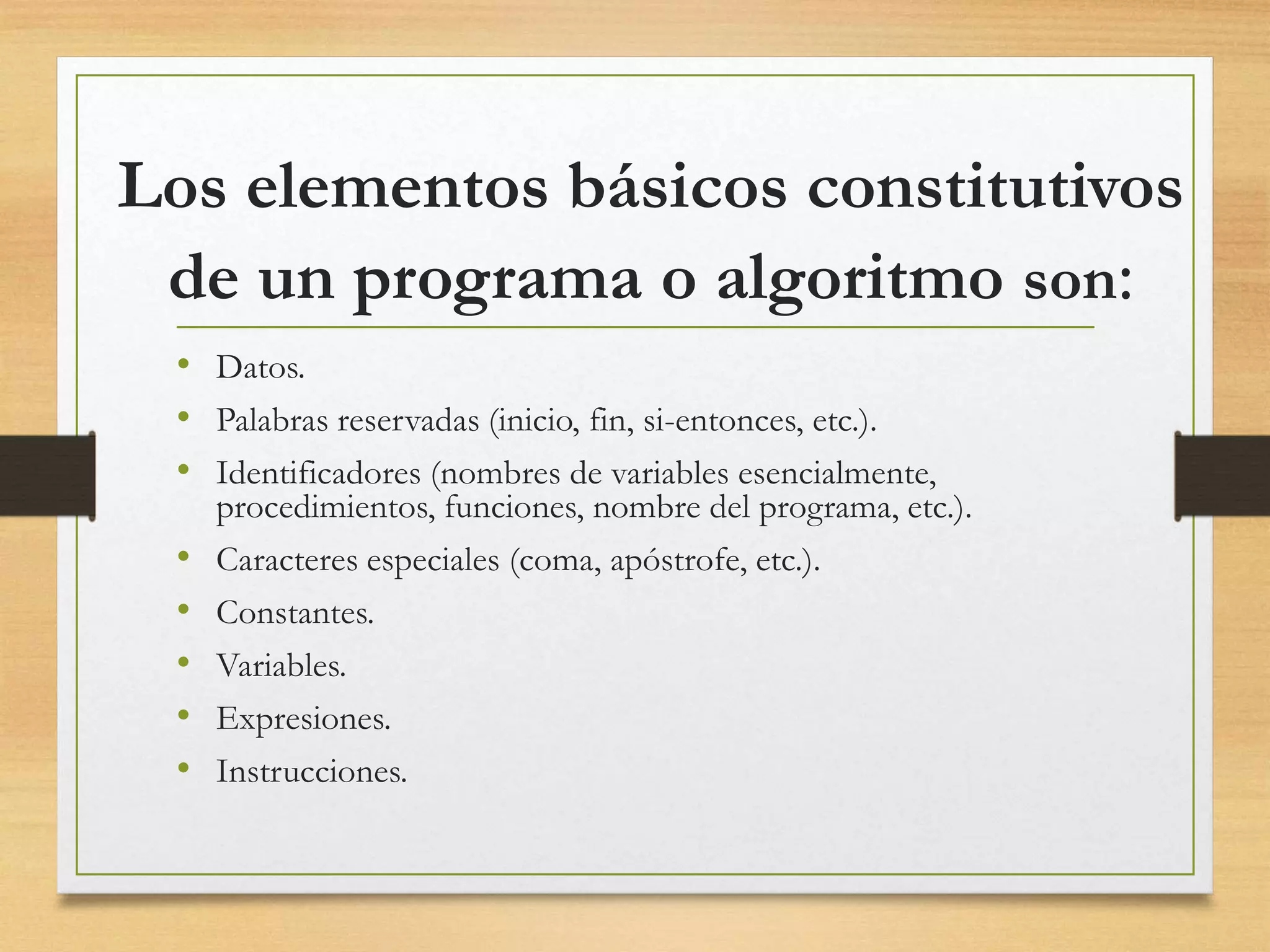 Los elementos básicos constitutivos
de un programa o algoritmo son:
• Datos.
• Palabras reservadas (inicio, fin, si-entonces, etc.).
• Identificadores (nombres de variables esencialmente,
procedimientos, funciones, nombre del programa, etc.).
• Caracteres especiales (coma, apóstrofe, etc.).
• Constantes.
• Variables.
• Expresiones.
• Instrucciones.
 