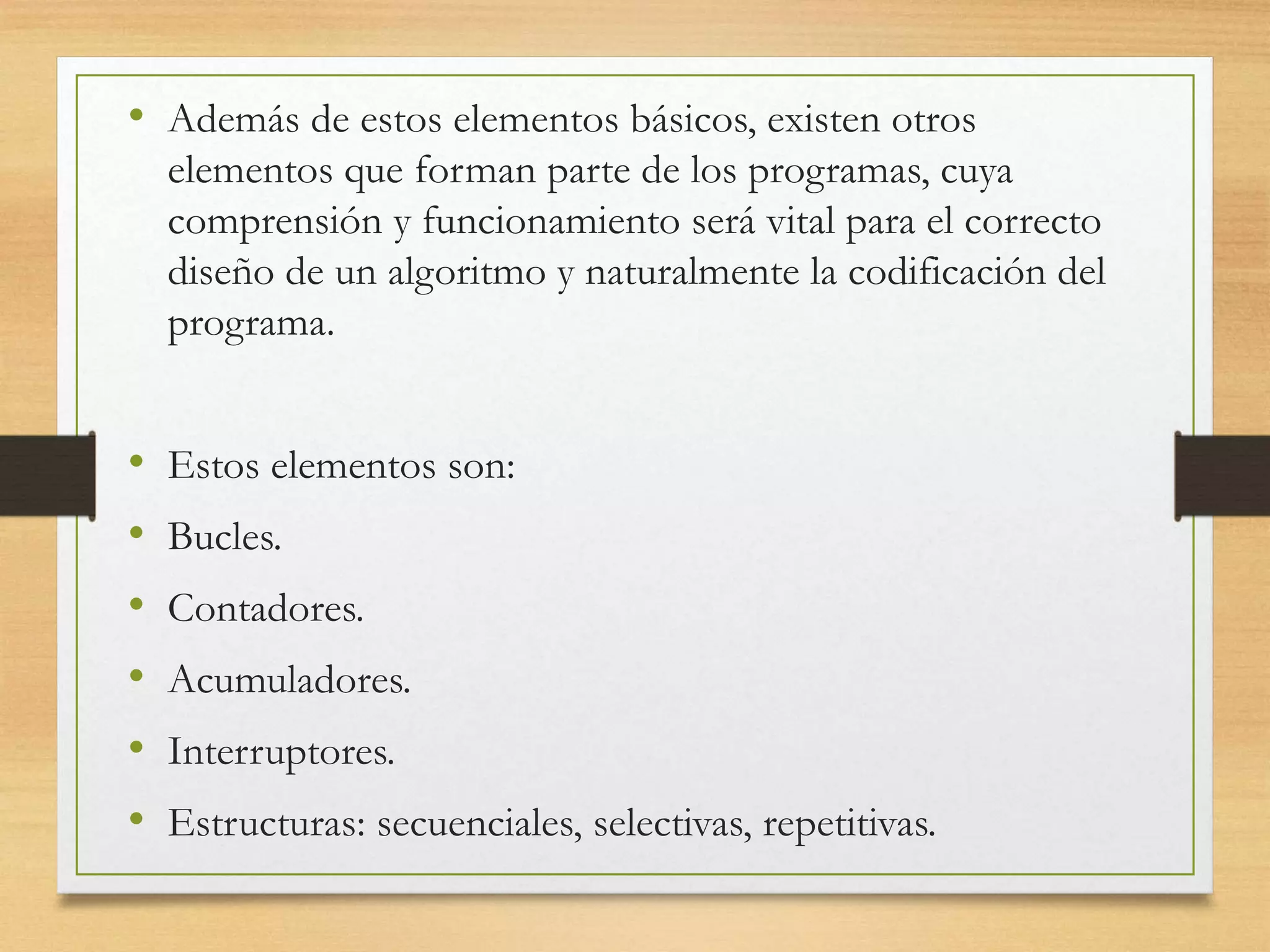 • Además de estos elementos básicos, existen otros
elementos que forman parte de los programas, cuya
comprensión y funcionamiento será vital para el correcto
diseño de un algoritmo y naturalmente la codificación del
programa.
• Estos elementos son:
• Bucles.
• Contadores.
• Acumuladores.
• Interruptores.
• Estructuras: secuenciales, selectivas, repetitivas.
 