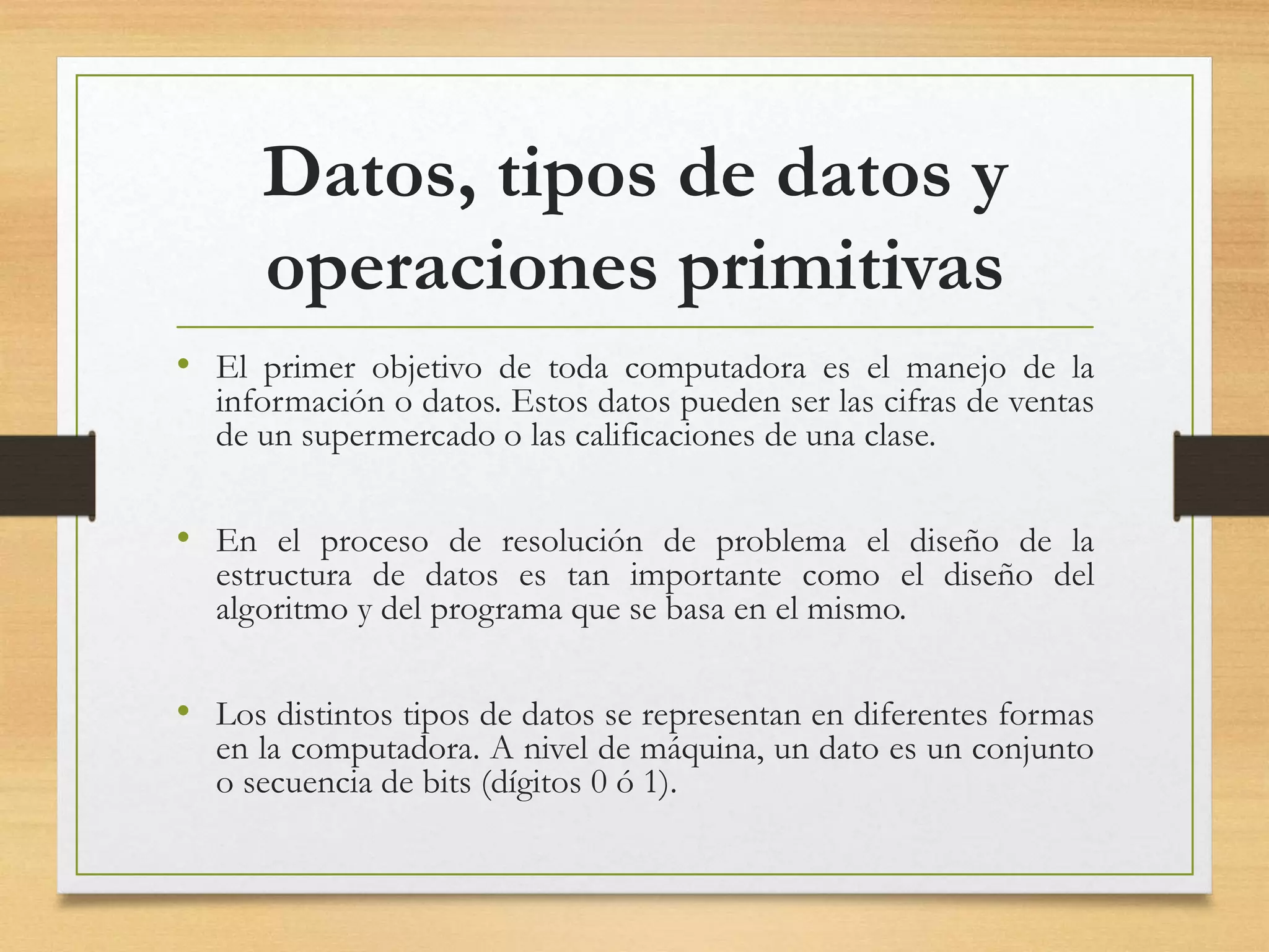 Datos, tipos de datos y
operaciones primitivas
• El primer objetivo de toda computadora es el manejo de la
información o datos. Estos datos pueden ser las cifras de ventas
de un supermercado o las calificaciones de una clase.
• En el proceso de resolución de problema el diseño de la
estructura de datos es tan importante como el diseño del
algoritmo y del programa que se basa en el mismo.
• Los distintos tipos de datos se representan en diferentes formas
en la computadora. A nivel de máquina, un dato es un conjunto
o secuencia de bits (dígitos 0 ó 1).
 