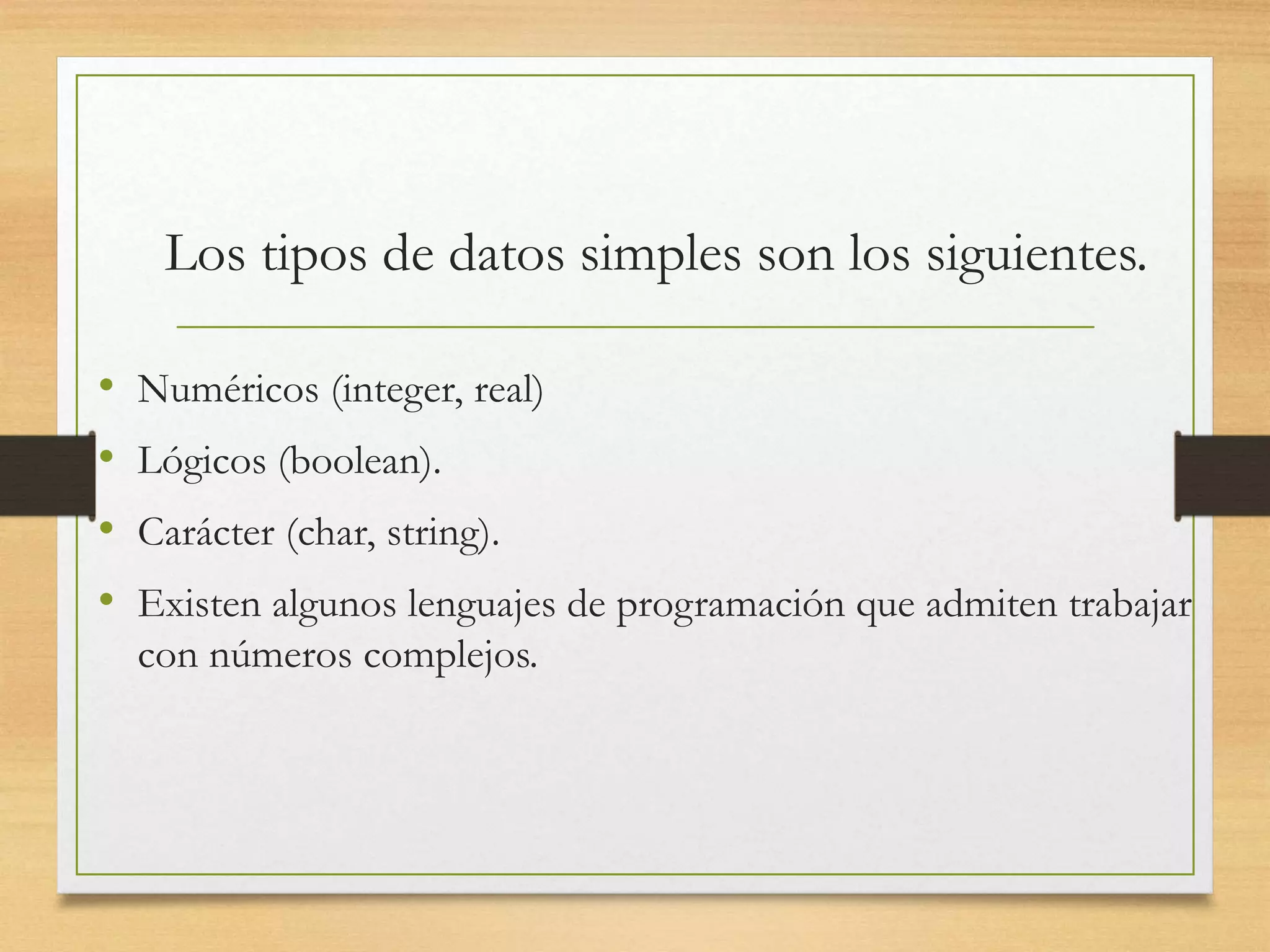 Los tipos de datos simples son los siguientes.
• Numéricos (integer, real)
• Lógicos (boolean).
• Carácter (char, string).
• Existen algunos lenguajes de programación que admiten trabajar
con números complejos.
 