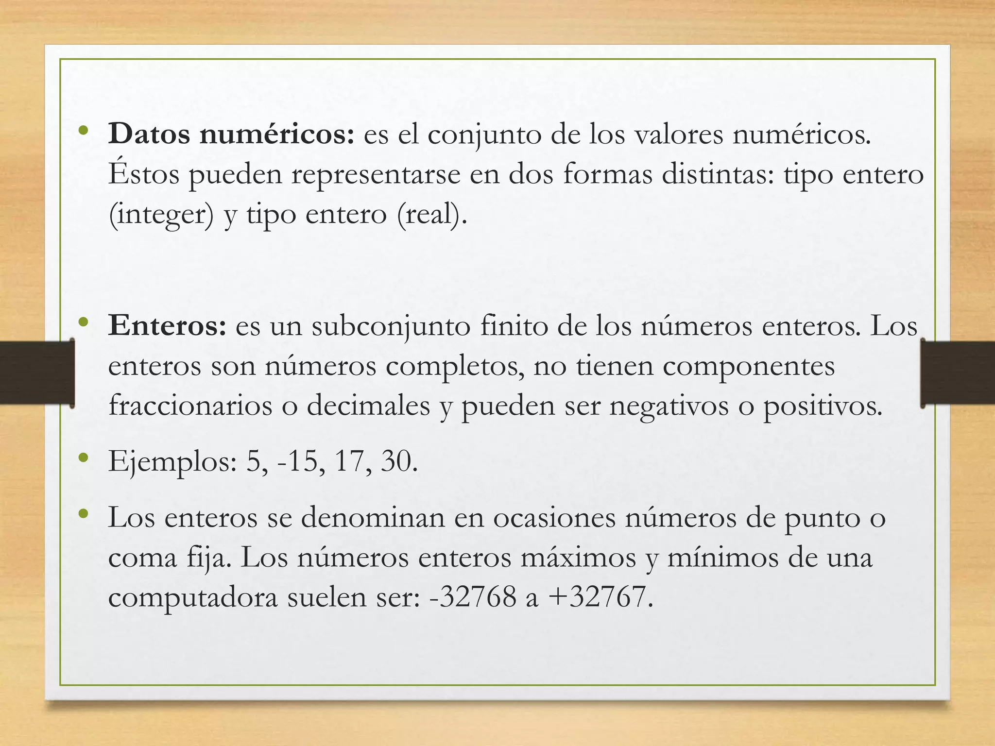 • Datos numéricos: es el conjunto de los valores numéricos.
Éstos pueden representarse en dos formas distintas: tipo entero
(integer) y tipo entero (real).
• Enteros: es un subconjunto finito de los números enteros. Los
enteros son números completos, no tienen componentes
fraccionarios o decimales y pueden ser negativos o positivos.
• Ejemplos: 5, -15, 17, 30.
• Los enteros se denominan en ocasiones números de punto o
coma fija. Los números enteros máximos y mínimos de una
computadora suelen ser: -32768 a +32767.
 