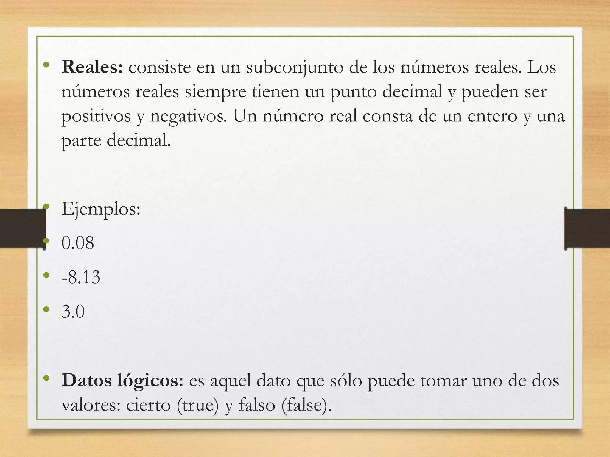 • Reales: consiste en un subconjunto de los números reales. Los
números reales siempre tienen un punto decimal y pueden ser
positivos y negativos. Un número real consta de un entero y una
parte decimal.
• Ejemplos:
• 0.08
• -8.13
• 3.0
• Datos lógicos: es aquel dato que sólo puede tomar uno de dos
valores: cierto (true) y falso (false).
 