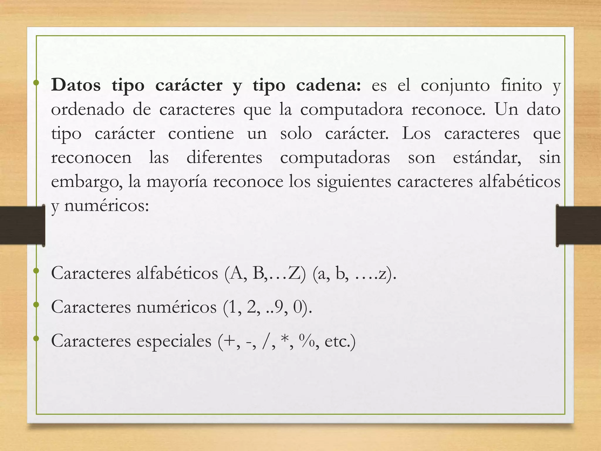 • Datos tipo carácter y tipo cadena: es el conjunto finito y
ordenado de caracteres que la computadora reconoce. Un dato
tipo carácter contiene un solo carácter. Los caracteres que
reconocen las diferentes computadoras son estándar, sin
embargo, la mayoría reconoce los siguientes caracteres alfabéticos
y numéricos:
• Caracteres alfabéticos (A, B,…Z) (a, b, ….z).
• Caracteres numéricos (1, 2, ..9, 0).
• Caracteres especiales (+, -, /, *, %, etc.)
 