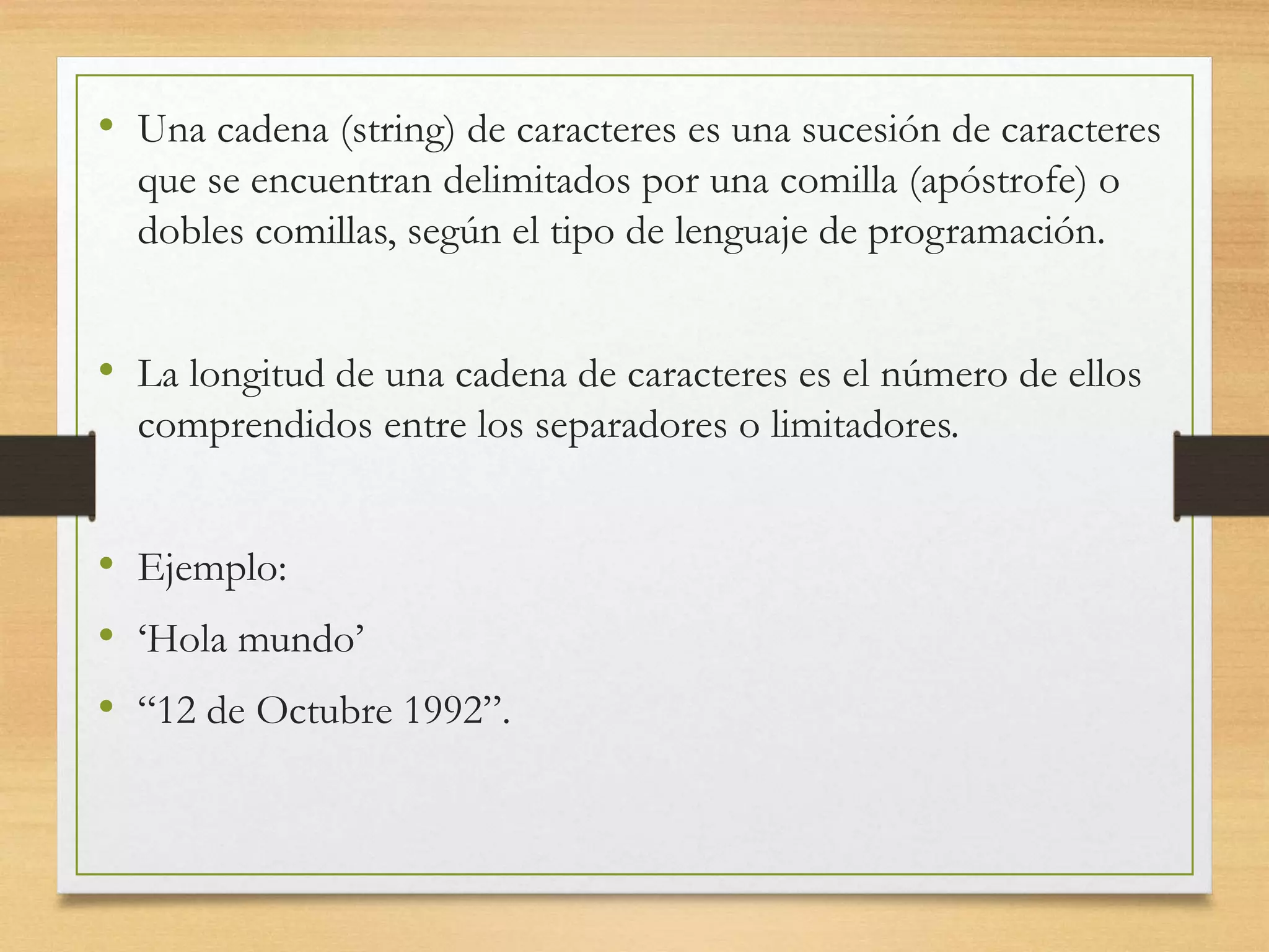 • Una cadena (string) de caracteres es una sucesión de caracteres
que se encuentran delimitados por una comilla (apóstrofe) o
dobles comillas, según el tipo de lenguaje de programación.
• La longitud de una cadena de caracteres es el número de ellos
comprendidos entre los separadores o limitadores.
• Ejemplo:
• ‘Hola mundo’
• “12 de Octubre 1992”.
 
