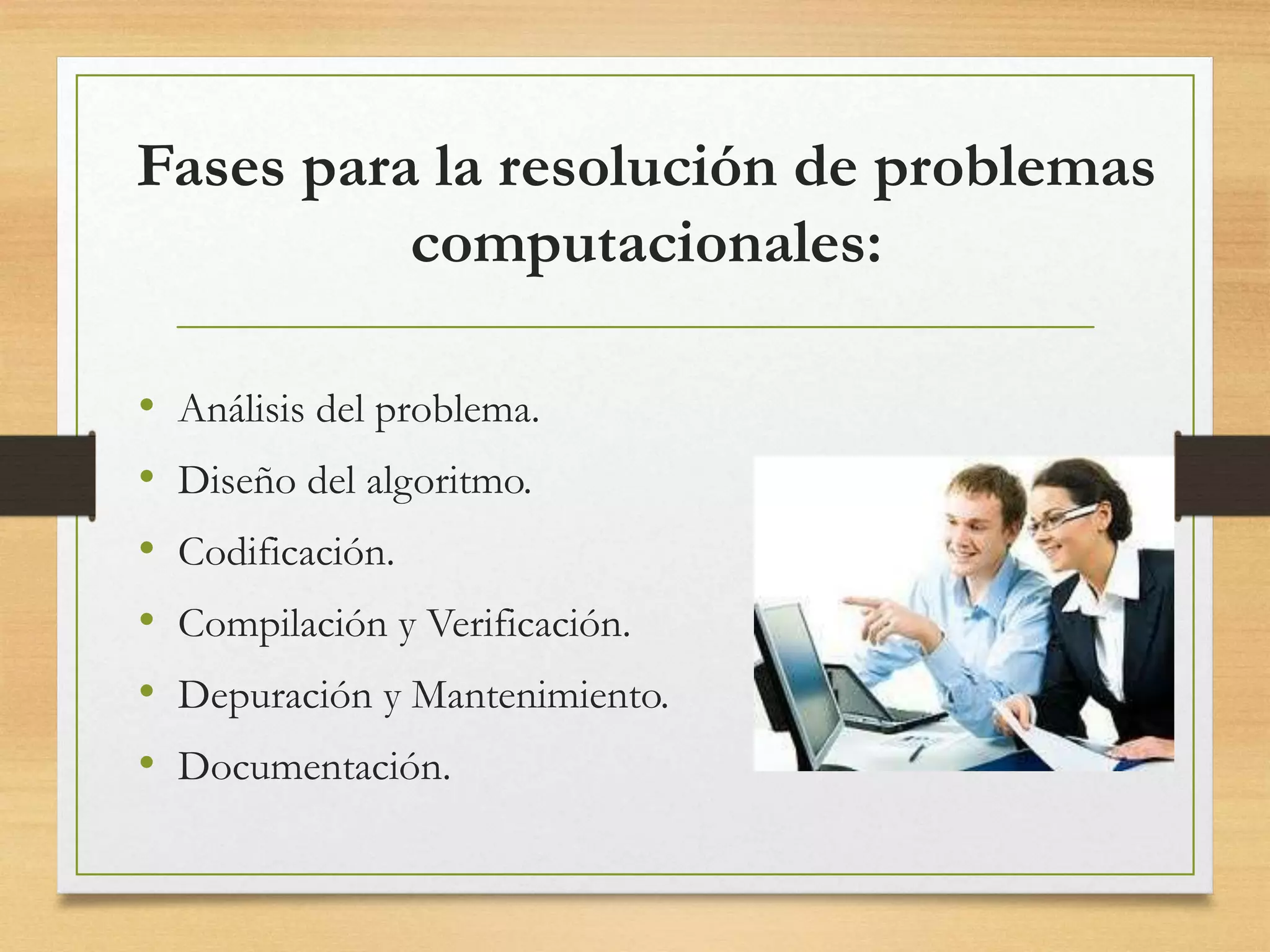 Fases para la resolución de problemas
computacionales:
• Análisis del problema.
• Diseño del algoritmo.
• Codificación.
• Compilación y Verificación.
• Depuración y Mantenimiento.
• Documentación.
 