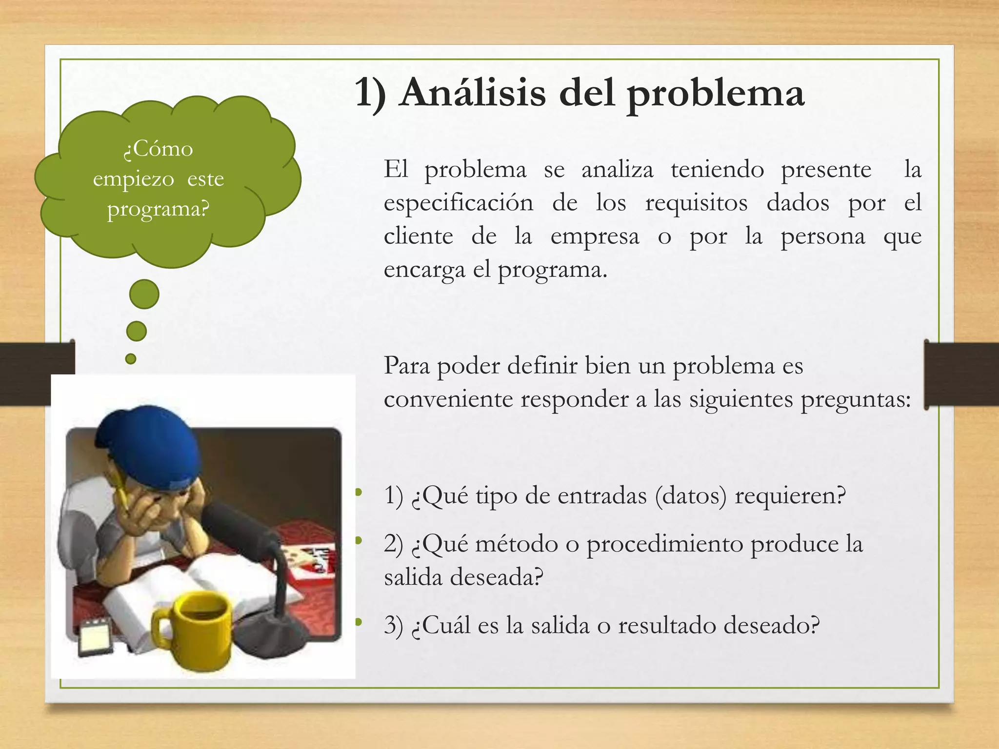 1) Análisis del problema
El problema se analiza teniendo presente la
especificación de los requisitos dados por el
cliente de la empresa o por la persona que
encarga el programa.
Para poder definir bien un problema es
conveniente responder a las siguientes preguntas:
• 1) ¿Qué tipo de entradas (datos) requieren?
• 2) ¿Qué método o procedimiento produce la
salida deseada?
• 3) ¿Cuál es la salida o resultado deseado?
¿Cómo
empiezo este
programa?
 