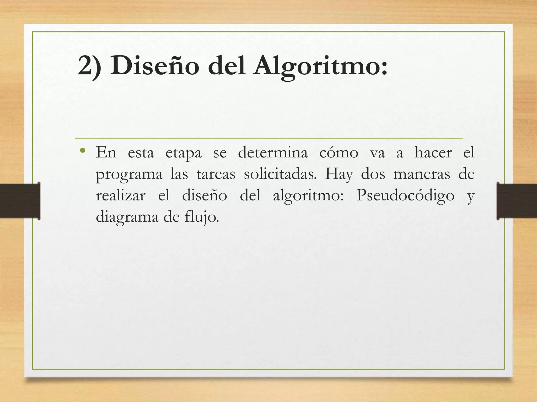 2) Diseño del Algoritmo:
• En esta etapa se determina cómo va a hacer el
programa las tareas solicitadas. Hay dos maneras de
realizar el diseño del algoritmo: Pseudocódigo y
diagrama de flujo.
 