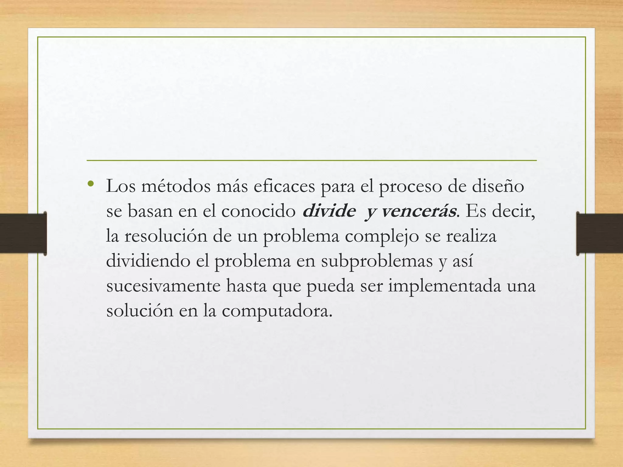 • Los métodos más eficaces para el proceso de diseño
se basan en el conocido divide y vencerás. Es decir,
la resolución de un problema complejo se realiza
dividiendo el problema en subproblemas y así
sucesivamente hasta que pueda ser implementada una
solución en la computadora.
 