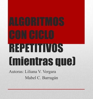 ALGORITMOS
CON CICLO
REPETITIVOS
(mientras que)
Autoras: Liliana V. Vergara
Mabel C. Barragán
 