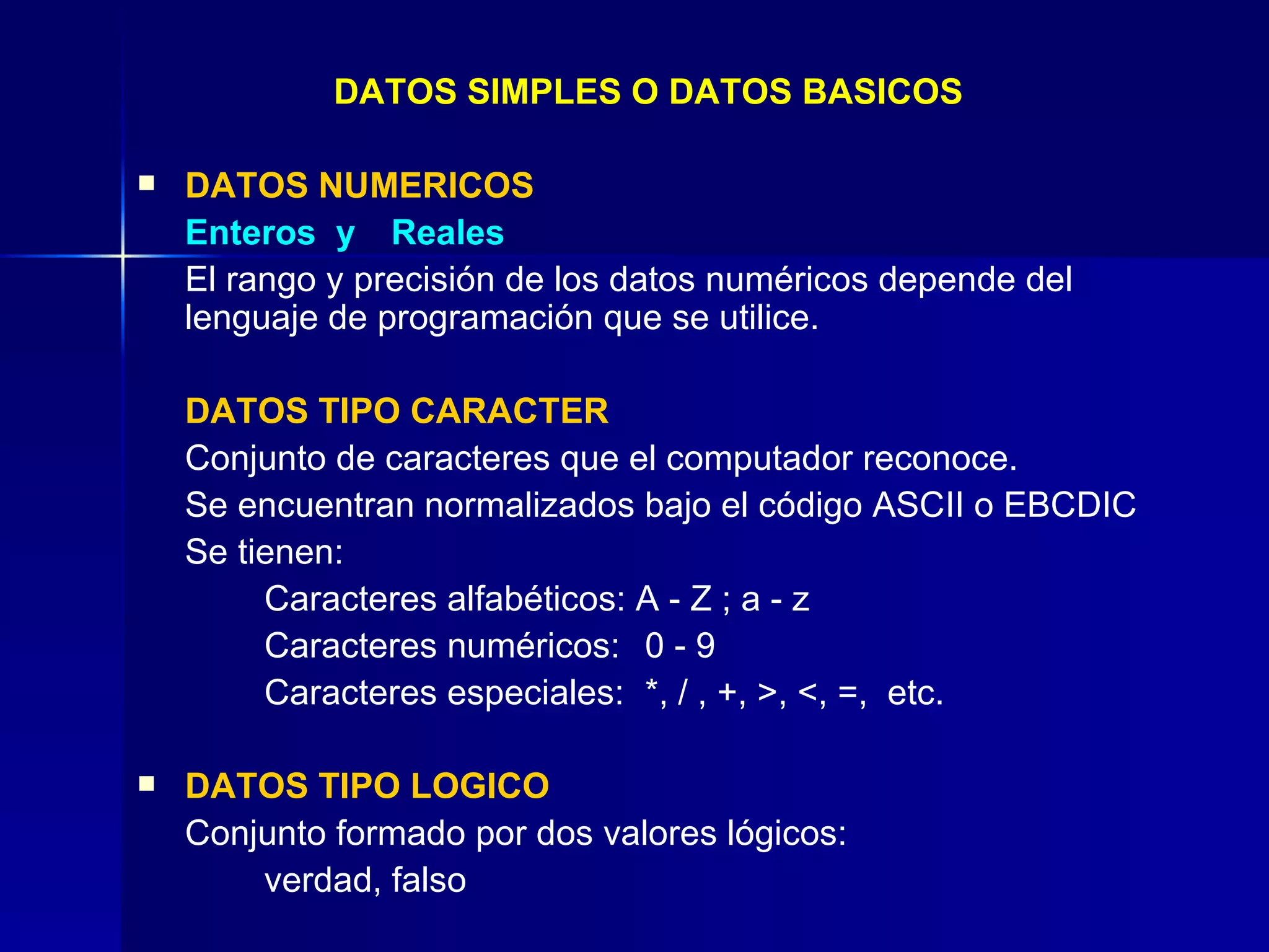 DATOS SIMPLES O DATOS BASICOS DATOS NUMERICOS Enteros  y  Reales El rango y precisión de los datos numéricos depende del lenguaje de programación que se utilice. DATOS TIPO CARACTER Conjunto de caracteres que el computador reconoce. Se encuentran normalizados bajo el código ASCII o EBCDIC Se tienen: Caracteres alfabéticos: A - Z ; a - z Caracteres numéricos: 0 - 9 Caracteres especiales: *, / , +, >, <, =,  etc. DATOS TIPO LOGICO Conjunto formado por dos valores lógicos: verdad, falso 