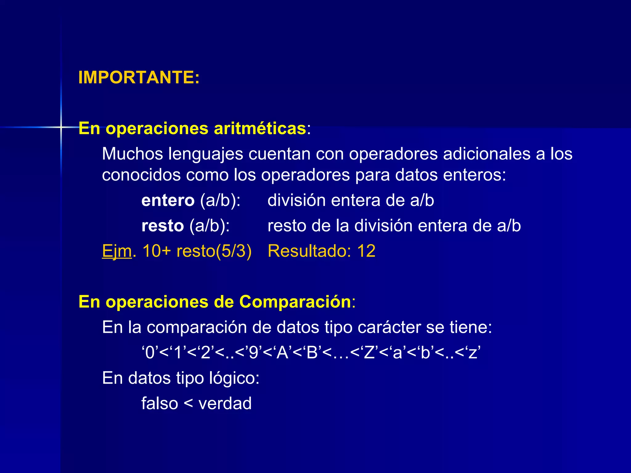 IMPORTANTE: En operaciones aritméticas : Muchos lenguajes cuentan con operadores adicionales a los conocidos como los operadores para datos enteros: entero  (a/b): división entera de a/b  resto  (a/b): resto de la división entera de a/b Ejm . 10+ resto(5/3) Resultado: 12 En operaciones de Comparación : En la comparación de datos tipo carácter se tiene: ‘ 0’<‘1’<‘2’<..<’9’<‘A’<‘B’<…<‘Z’<‘a’<‘b’<..<‘z’ En datos tipo lógico:    falso < verdad 