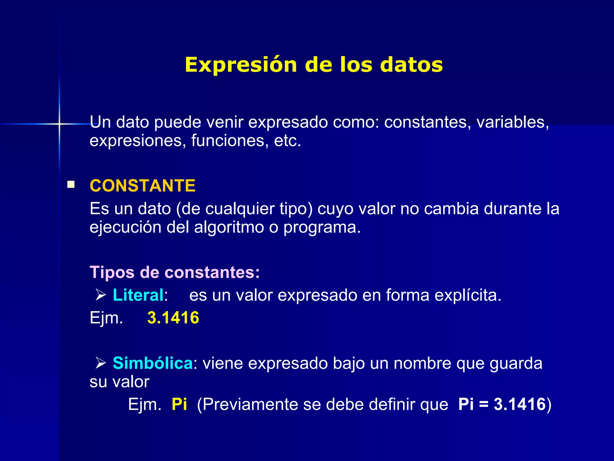 Expresión de los datos Un dato puede venir expresado como: constantes, variables, expresiones, funciones, etc. CONSTANTE Es un dato (de cualquier tipo) cuyo valor no cambia durante la ejecución del algoritmo o programa. Tipos de constantes:      Literal :  es un valor expresado en forma explícita.  Ejm.  3.1416      Simbólica : viene expresado bajo un nombre que guarda su valor Ejm.  Pi  (Previamente se debe definir que  Pi = 3.1416 ) 