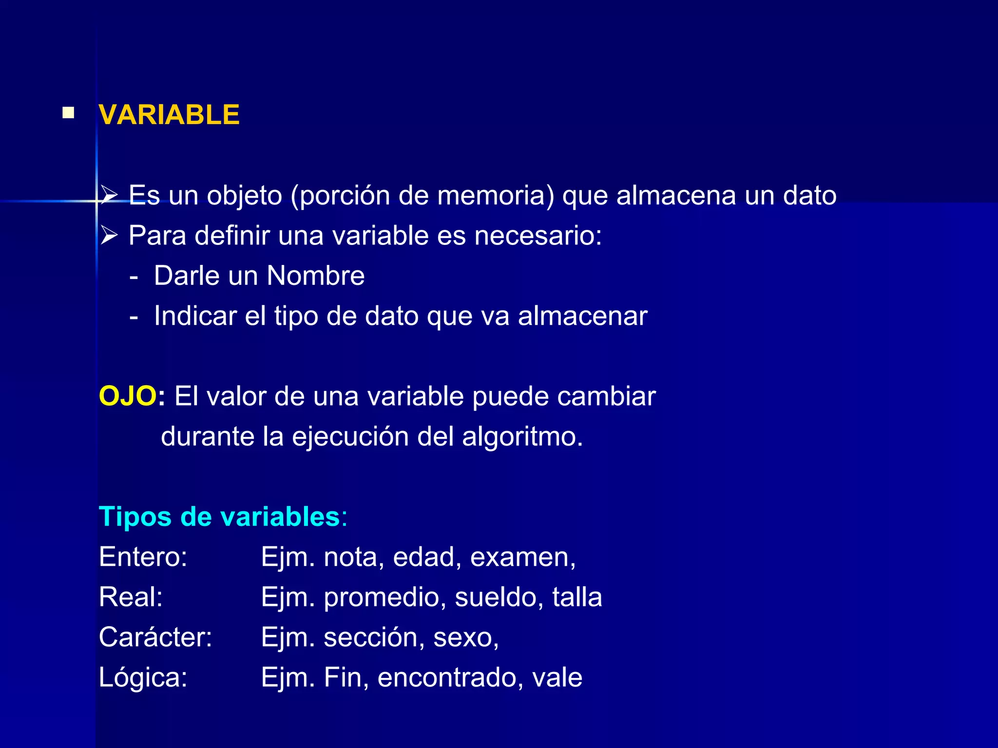 VARIABLE    Es un objeto (porción de memoria) que almacena un dato    Para definir una variable es necesario:   -  Darle un Nombre    -  Indicar el tipo de dato que va almacenar OJO :  El valor de una variable puede cambiar  durante la ejecución del algoritmo. Tipos de variables : Entero: Ejm. nota, edad, examen,  Real: Ejm. promedio, sueldo, talla Carácter: Ejm. sección, sexo,  Lógica: Ejm. Fin, encontrado, vale 