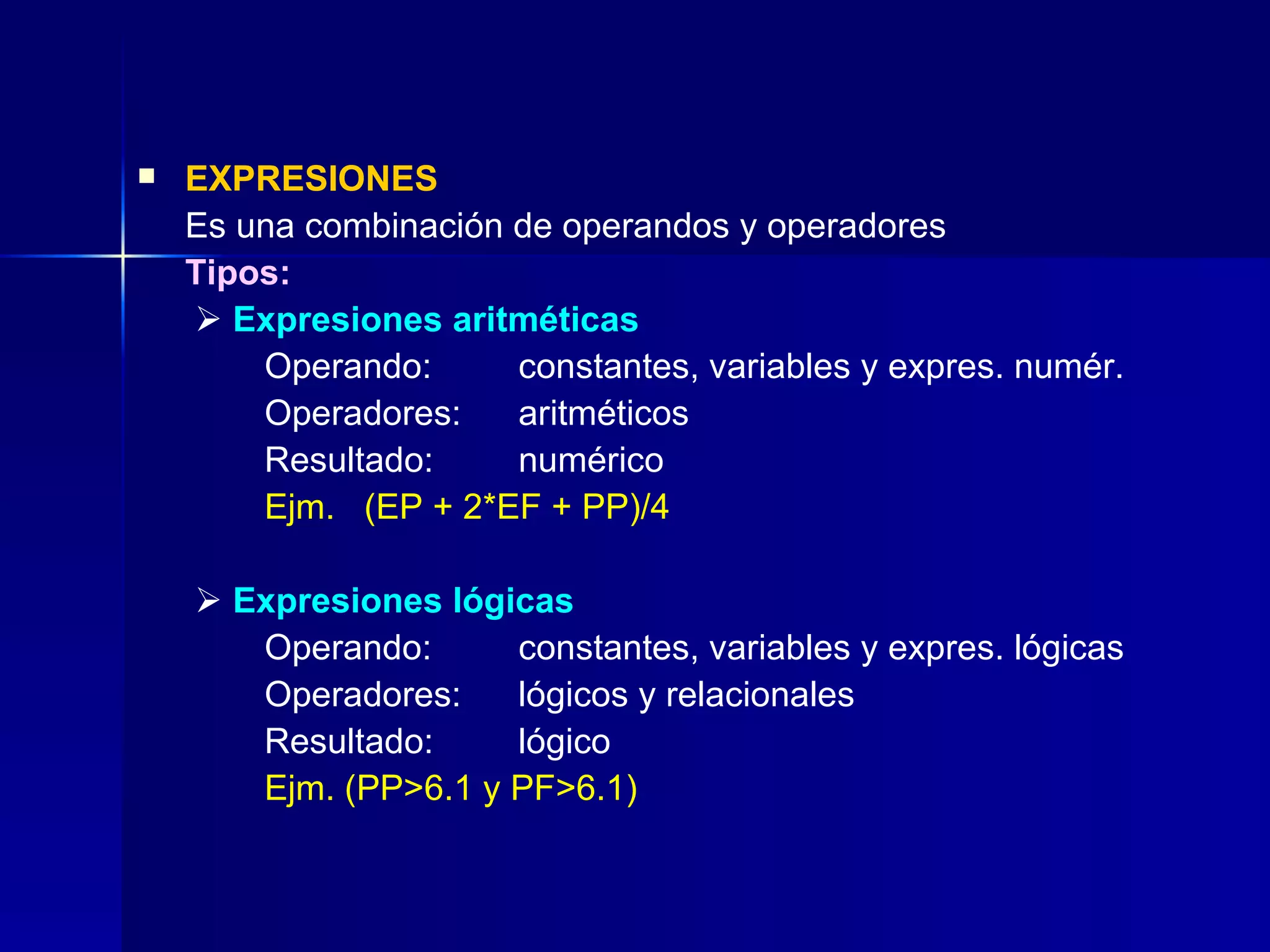 EXPRESIONES Es una combinación de operandos y operadores Tipos:      Expresiones aritméticas  Operando:  constantes, variables y expres. numér. Operadores:  aritméticos Resultado: numérico Ejm.  (EP + 2*EF + PP)/4      Expresiones lógicas Operando: constantes, variables y expres. lógicas Operadores: lógicos y relacionales Resultado: lógico Ejm. (PP>6.1 y PF>6.1) 