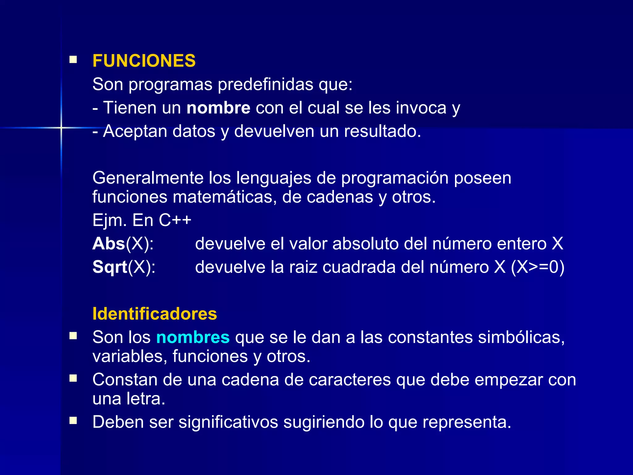 FUNCIONES Son programas predefinidas que: - Tienen un  nombre  con el cual se les invoca y - Aceptan datos y devuelven un resultado. Generalmente los lenguajes de programación poseen funciones matemáticas, de cadenas y otros. Ejm. En C++ Abs (X): devuelve el valor absoluto del número entero X Sqrt (X): devuelve la raiz cuadrada del número X (X>=0) Identificadores Son los  nombres  que se le dan a las constantes simbólicas, variables, funciones y otros. Constan de una cadena de caracteres que debe empezar con una letra. Deben ser significativos sugiriendo lo que representa.  
