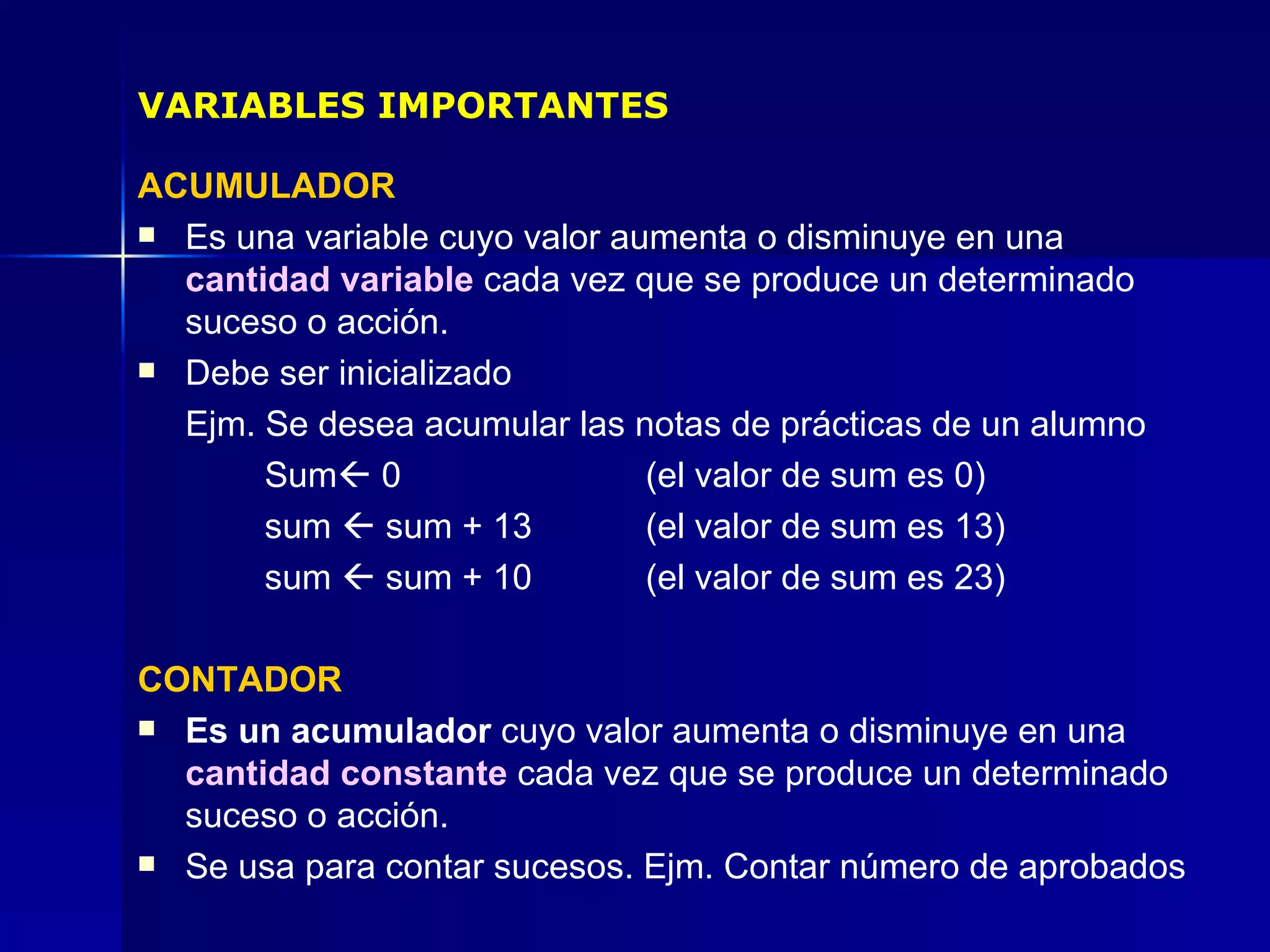ACUMULADOR Es una variable cuyo valor aumenta o disminuye en una  cantidad variable  cada vez que se produce un determinado suceso o acción. Debe ser inicializado  Ejm. Se desea acumular las notas de prácticas de un alumno Sum   0 (el valor de sum es 0) sum    sum + 13 (el valor de sum es 13) sum    sum + 10  (el valor de sum es 23) CONTADOR Es un acumulador  cuyo valor aumenta o disminuye en una  cantidad constante  cada vez que se produce un determinado suceso o acción. Se usa para contar sucesos. Ejm. Contar número de aprobados VARIABLES IMPORTANTES 