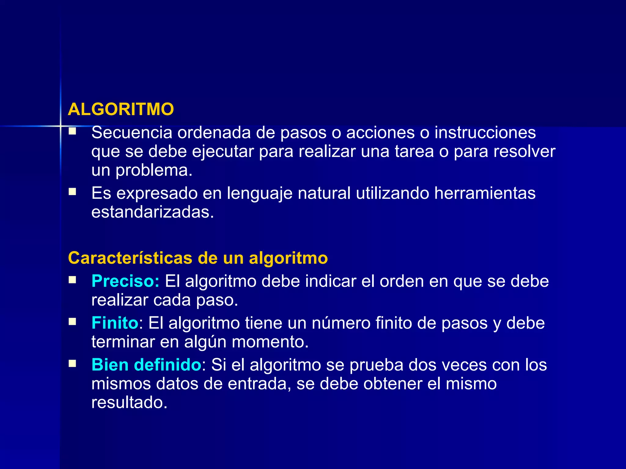 ALGORITMO Secuencia ordenada de pasos o acciones o instrucciones  que se debe ejecutar para realizar una tarea o para resolver un problema. Es expresado en lenguaje natural utilizando herramientas estandarizadas. Características de un algoritmo Preciso:  El algoritmo debe indicar el orden en que se debe realizar cada paso. Finito : El algoritmo tiene un número finito de pasos y debe terminar en algún momento. Bien definido : Si el algoritmo se prueba dos veces con los mismos datos de entrada, se debe obtener el mismo resultado. 