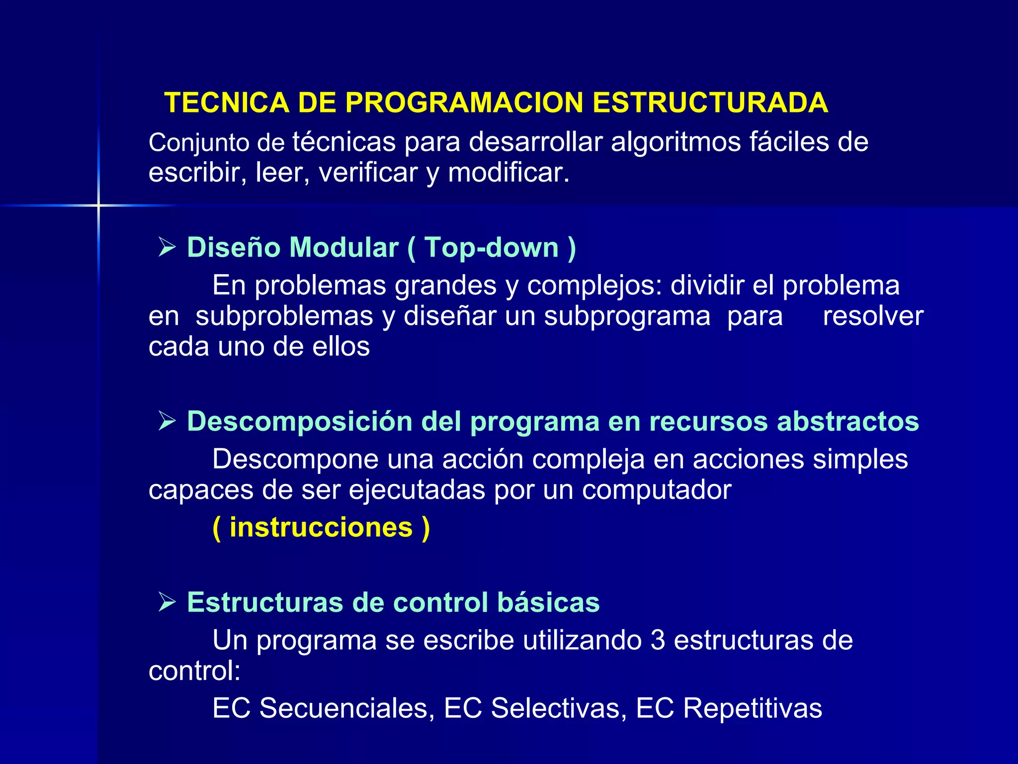 TECNICA DE PROGRAMACION ESTRUCTURADA   Conjunto de  técnicas para desarrollar algoritmos fáciles de escribir, leer, verificar y modificar.       Diseño Modular ( Top-down   )   En problemas grandes y complejos: dividir el problema  en  subproblemas y diseñar un subprograma  para  resolver cada uno de ellos      Descomposición del programa en recursos abstractos Descompone una acción compleja en acciones simples  capaces de ser ejecutadas por un computador  (   instrucciones )      Estructuras de control básicas Un programa se escribe utilizando 3 estructuras de  control: EC Secuenciales, EC Selectivas, EC Repetitivas 