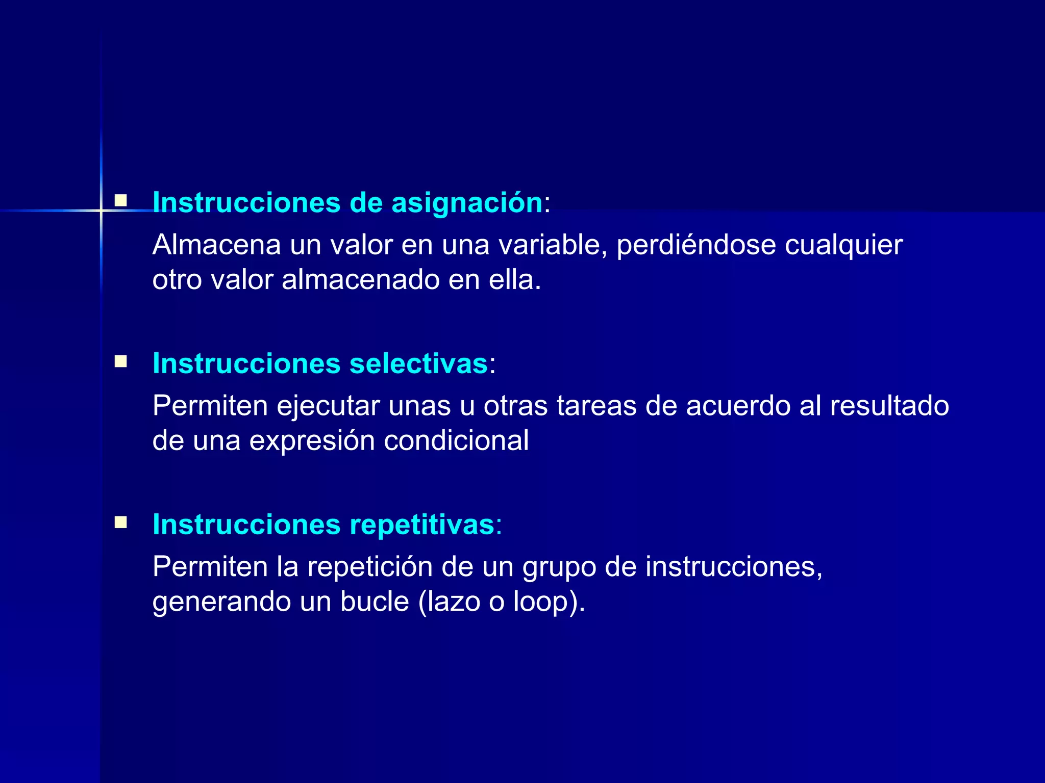 Instrucciones de asignación :  Almacena un valor en una variable, perdiéndose cualquier otro valor almacenado en ella. Instrucciones selectivas :  Permiten ejecutar unas u otras tareas de acuerdo al resultado de una expresión condicional Instrucciones repetitivas :   Permiten la repetición de un grupo de instrucciones, generando un bucle (lazo o loop). 