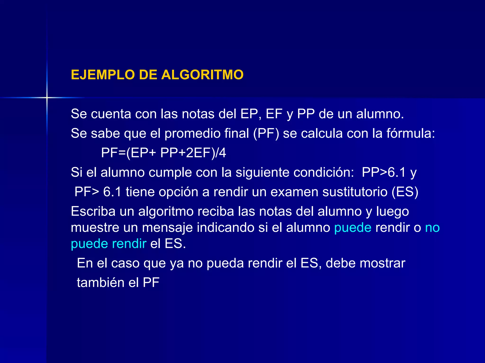 EJEMPLO DE ALGORITMO Se cuenta con las notas del EP, EF y PP de un alumno.  Se sabe que el promedio final (PF) se calcula con la fórmula:  PF=(EP+ PP+2EF)/4  Si el alumno cumple con la siguiente condición:  PP>6.1 y   PF> 6.1 tiene opción a rendir un examen sustitutorio (ES) Escriba un algoritmo reciba las notas del alumno y luego muestre un mensaje indicando si el alumno  puede  rendir o  no puede rendir  el ES.  En el caso que ya no pueda rendir el ES, debe mostrar también el PF 