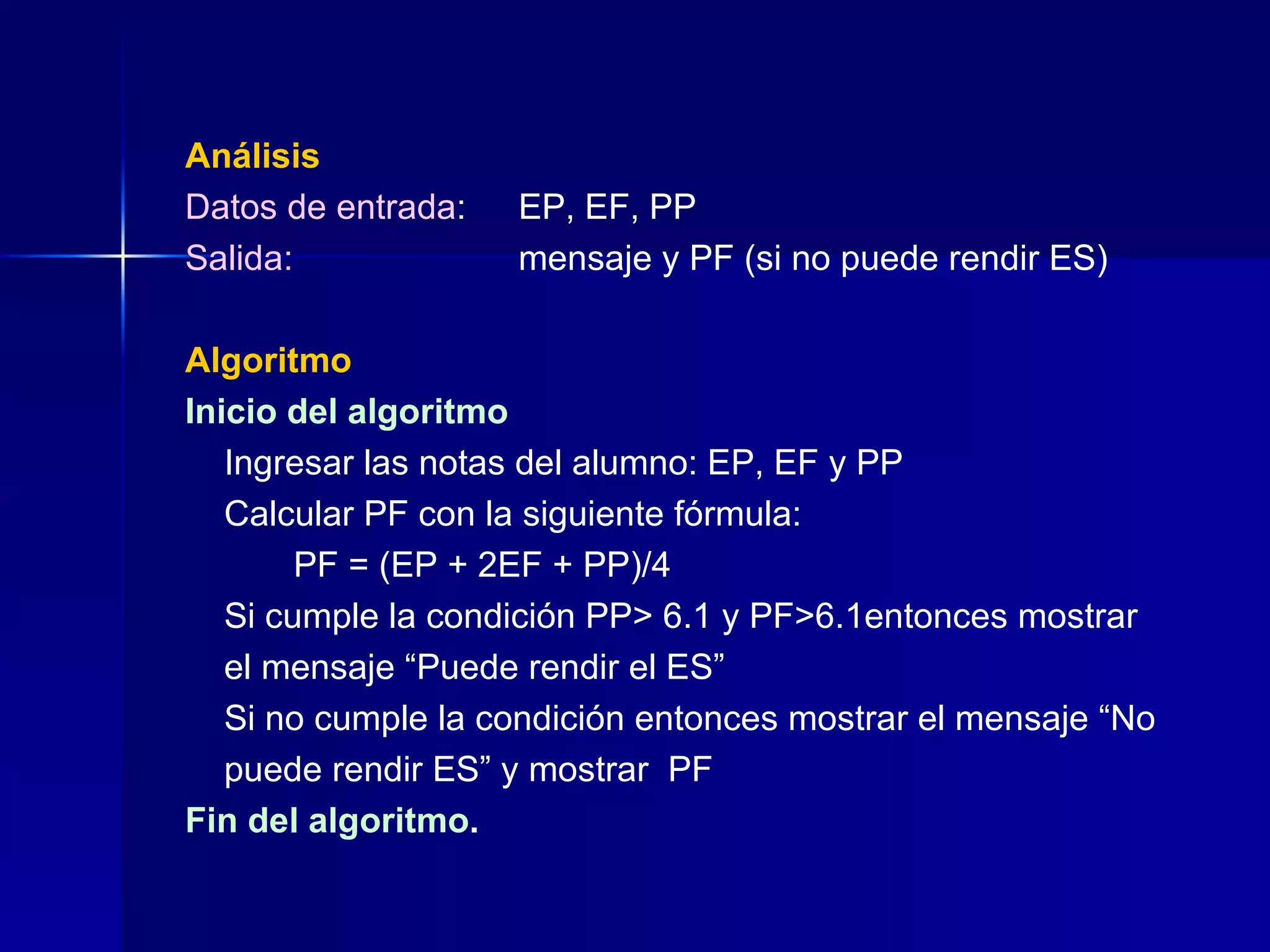 Análisis Datos de entrada : EP, EF, PP Salida: mensaje y PF (si no puede rendir ES) Algoritmo Inicio del algoritmo   Ingresar las notas del alumno: EP, EF y PP   Calcular PF con la siguiente fórmula:   PF = (EP + 2EF + PP)/4   Si cumple la condición PP> 6.1 y PF>6.1entonces mostrar   el mensaje “Puede rendir el ES”   Si no cumple la condición entonces mostrar el mensaje “No   puede rendir ES” y mostrar  PF Fin del algoritmo . 