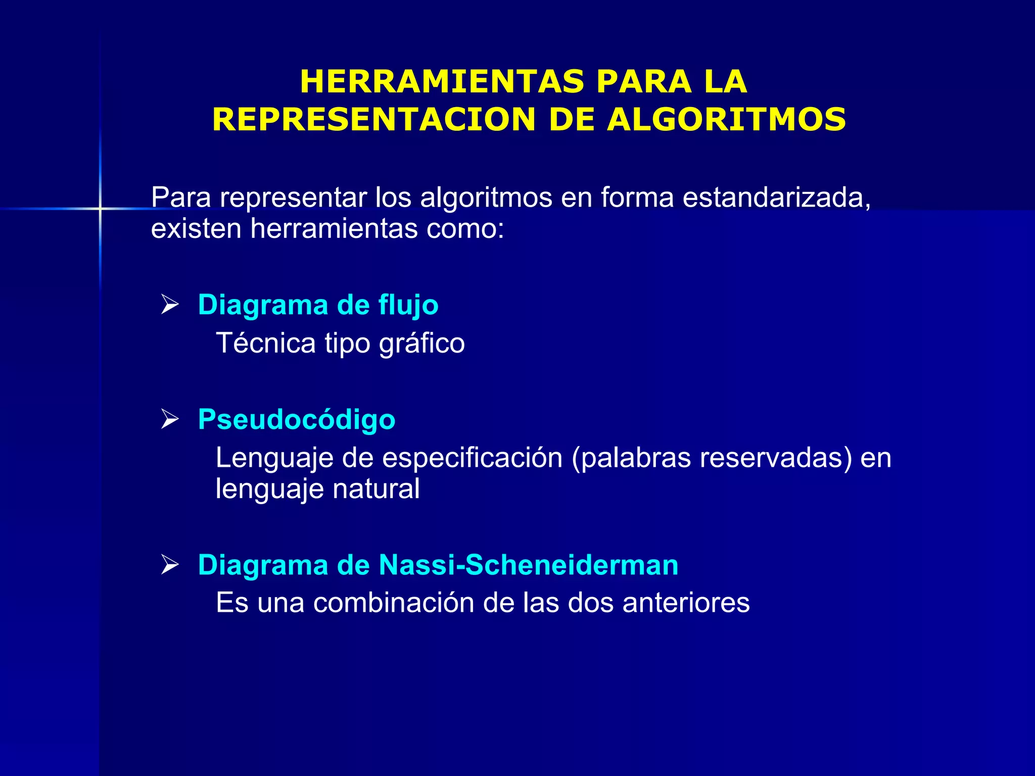 HERRAMIENTAS PARA LA  REPRESENTACION DE ALGORITMOS Para representar los algoritmos en forma estandarizada, existen herramientas como:      Diagrama de flujo Técnica tipo gráfico      Pseudocódigo Lenguaje de especificación (palabras reservadas) en  lenguaje natural       Diagrama de Nassi-Scheneiderman Es una combinación de las dos anteriores   