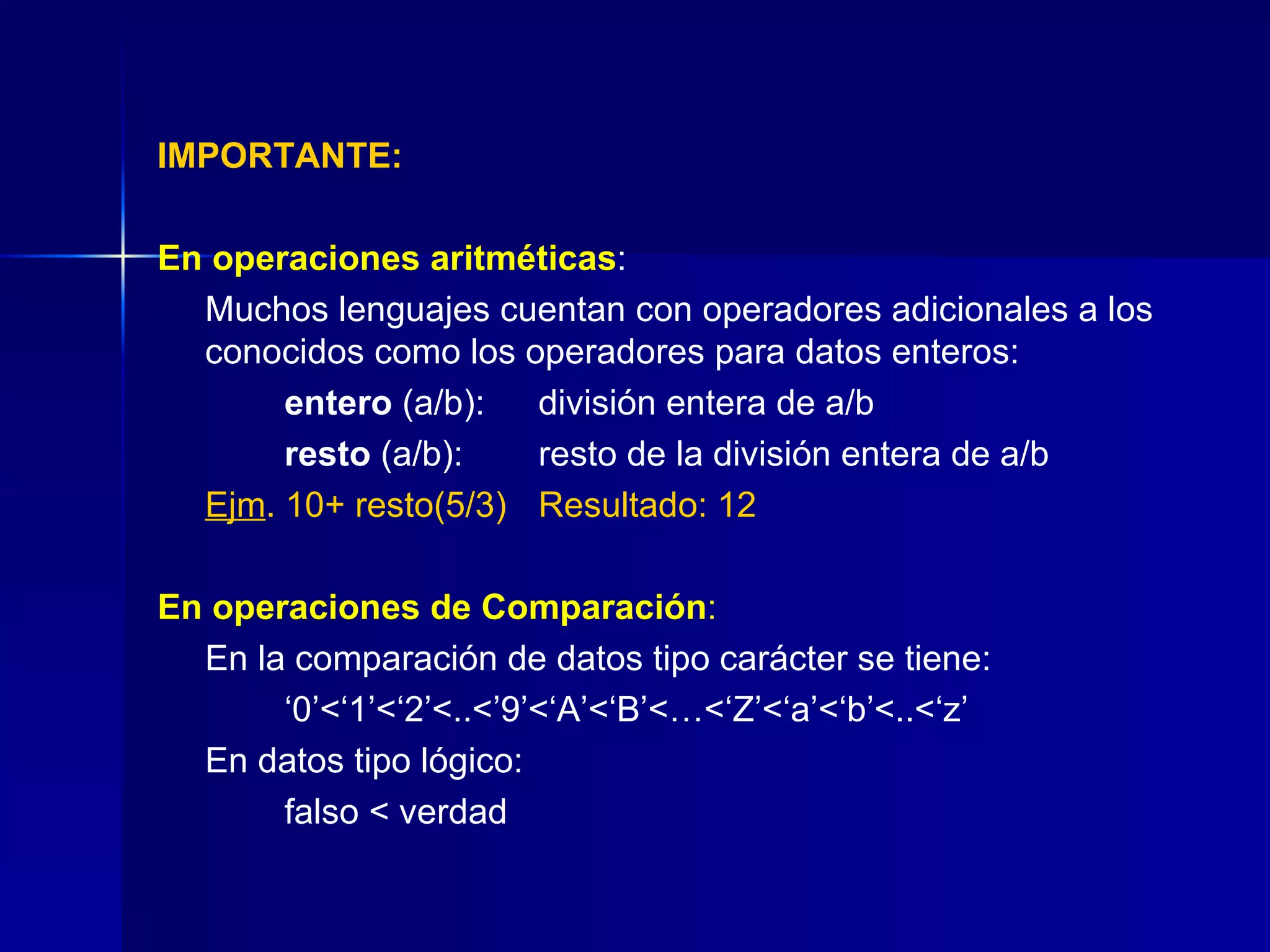 IMPORTANTE: En operaciones aritméticas : Muchos lenguajes cuentan con operadores adicionales a los conocidos como los operadores para datos enteros: entero  (a/b): división entera de a/b  resto  (a/b): resto de la división entera de a/b Ejm . 10+ resto(5/3) Resultado: 12 En operaciones de Comparación : En la comparación de datos tipo carácter se tiene: ‘ 0’<‘1’<‘2’<..<’9’<‘A’<‘B’<…<‘Z’<‘a’<‘b’<..<‘z’ En datos tipo lógico:    falso < verdad 