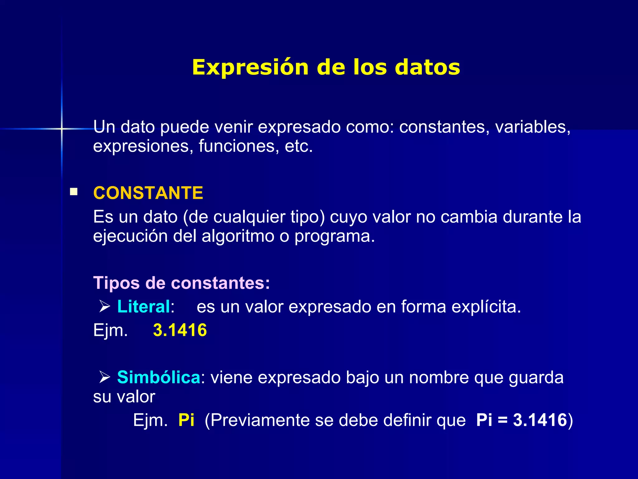 Expresión de los datos Un dato puede venir expresado como: constantes, variables, expresiones, funciones, etc. CONSTANTE Es un dato (de cualquier tipo) cuyo valor no cambia durante la ejecución del algoritmo o programa. Tipos de constantes:      Literal :  es un valor expresado en forma explícita.  Ejm.  3.1416      Simbólica : viene expresado bajo un nombre que guarda su valor Ejm.  Pi  (Previamente se debe definir que  Pi = 3.1416 ) 