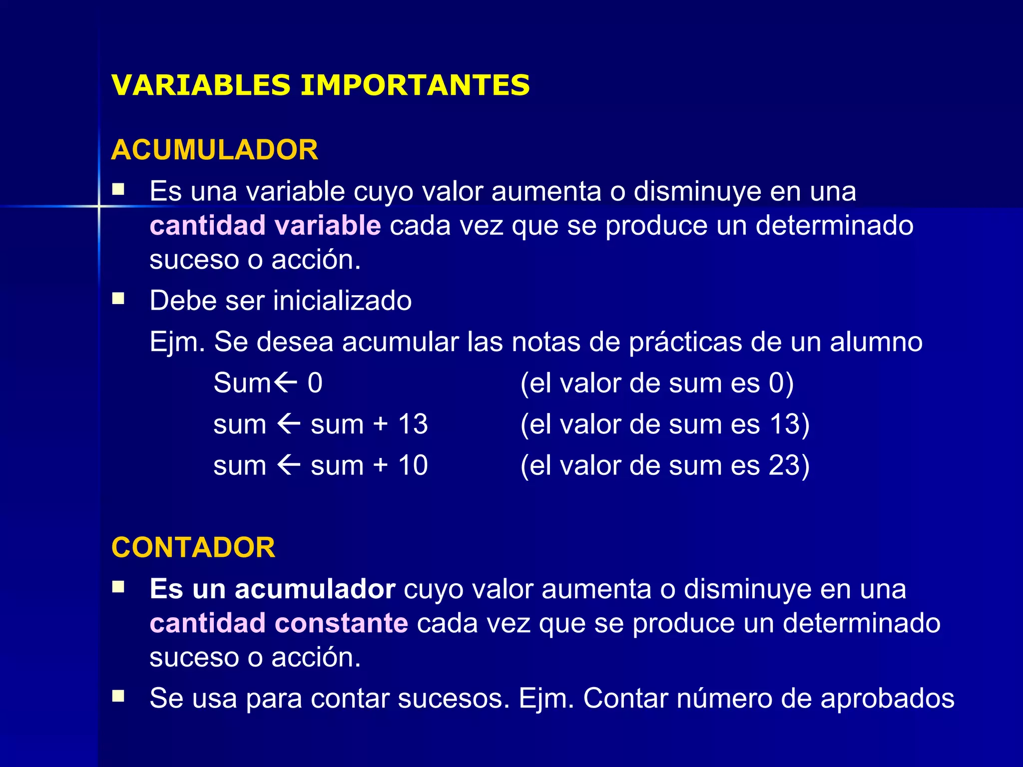ACUMULADOR Es una variable cuyo valor aumenta o disminuye en una  cantidad variable  cada vez que se produce un determinado suceso o acción. Debe ser inicializado  Ejm. Se desea acumular las notas de prácticas de un alumno Sum   0 (el valor de sum es 0) sum    sum + 13 (el valor de sum es 13) sum    sum + 10  (el valor de sum es 23) CONTADOR Es un acumulador  cuyo valor aumenta o disminuye en una  cantidad constante  cada vez que se produce un determinado suceso o acción. Se usa para contar sucesos. Ejm. Contar número de aprobados VARIABLES IMPORTANTES 