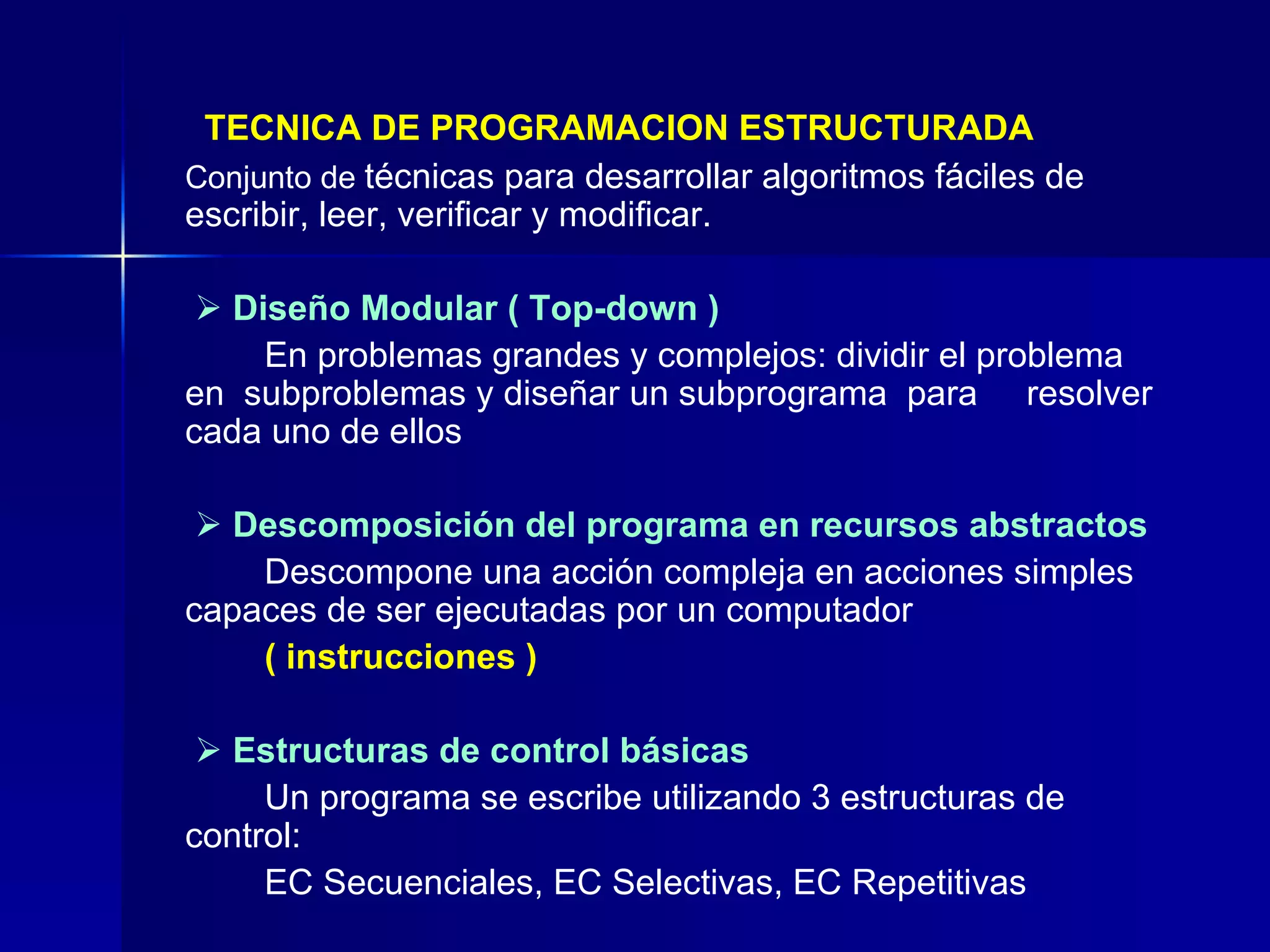 TECNICA DE PROGRAMACION ESTRUCTURADA   Conjunto de  técnicas para desarrollar algoritmos fáciles de escribir, leer, verificar y modificar.       Diseño Modular ( Top-down   )   En problemas grandes y complejos: dividir el problema  en  subproblemas y diseñar un subprograma  para  resolver cada uno de ellos      Descomposición del programa en recursos abstractos Descompone una acción compleja en acciones simples  capaces de ser ejecutadas por un computador  (   instrucciones )      Estructuras de control básicas Un programa se escribe utilizando 3 estructuras de  control: EC Secuenciales, EC Selectivas, EC Repetitivas 