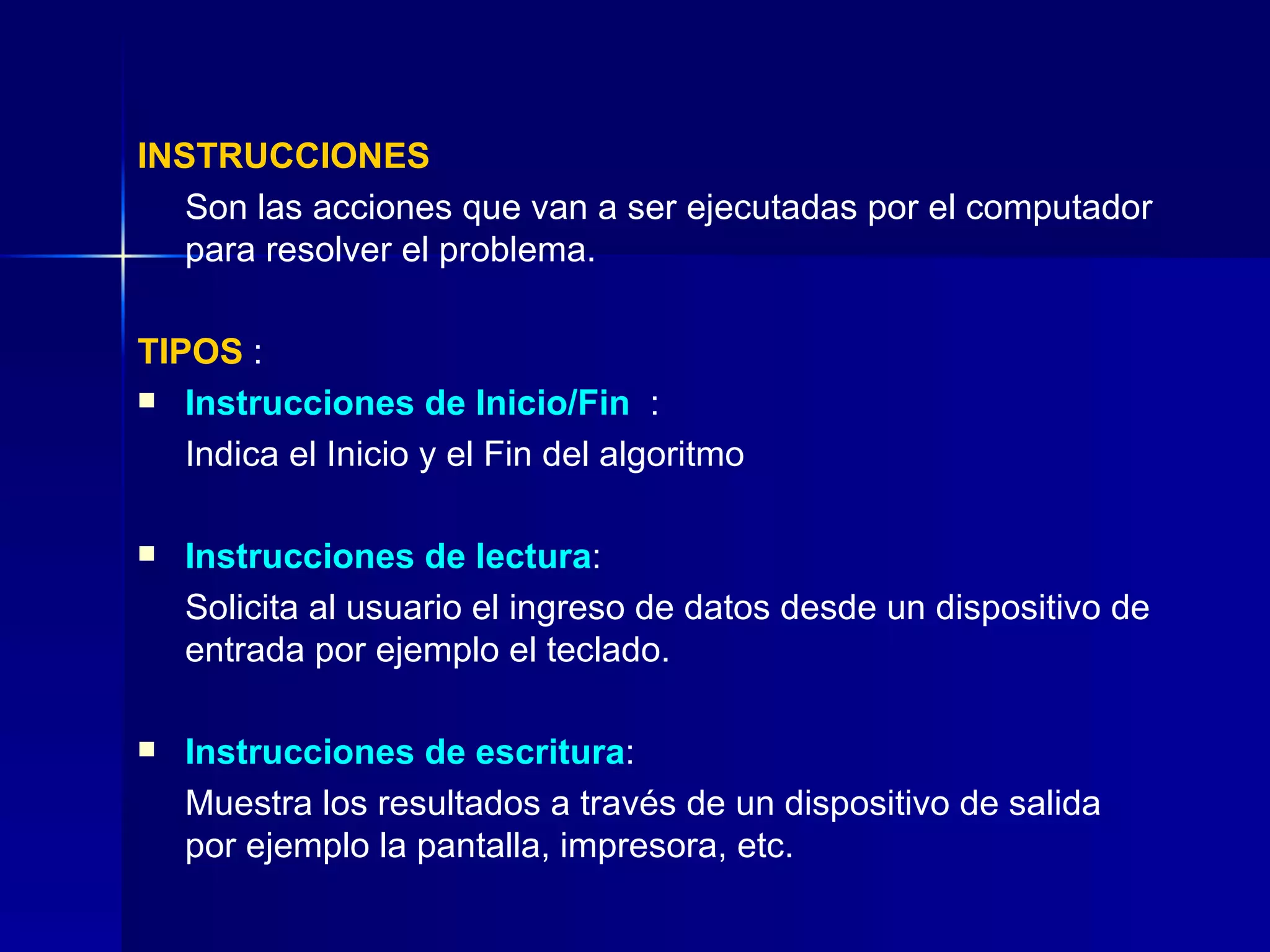 INSTRUCCIONES Son las acciones que van a ser ejecutadas por el computador para resolver el problema. TIPOS  : Instrucciones de Inicio/Fin   :  Indica el Inicio y el Fin del algoritmo Instrucciones de lectura :  Solicita al usuario el ingreso de datos desde un dispositivo de entrada por ejemplo el teclado. Instrucciones de escritura :  Muestra los resultados a través de un dispositivo de salida por ejemplo la pantalla, impresora, etc. 