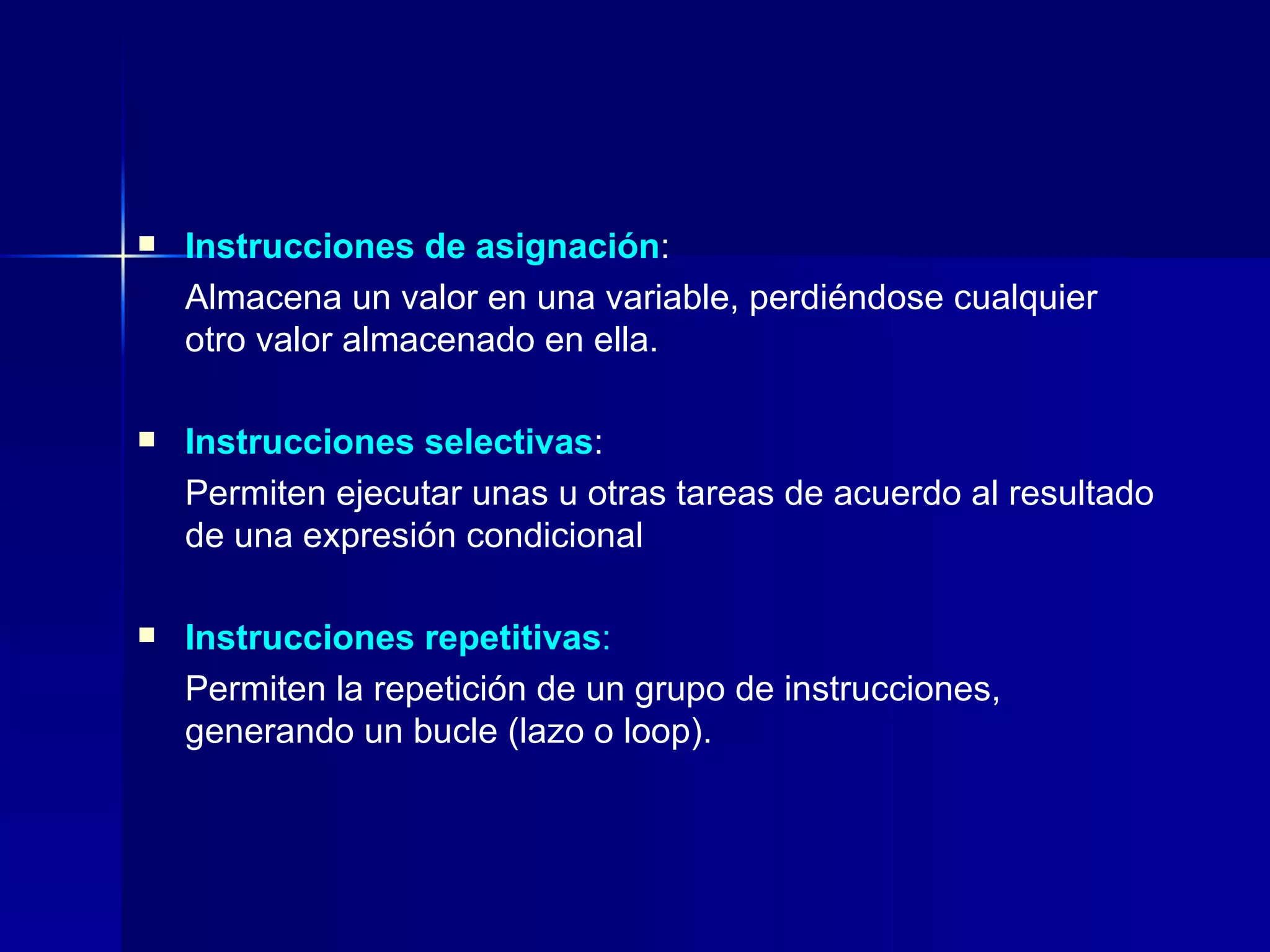 Instrucciones de asignación :  Almacena un valor en una variable, perdiéndose cualquier otro valor almacenado en ella. Instrucciones selectivas :  Permiten ejecutar unas u otras tareas de acuerdo al resultado de una expresión condicional Instrucciones repetitivas :   Permiten la repetición de un grupo de instrucciones, generando un bucle (lazo o loop). 