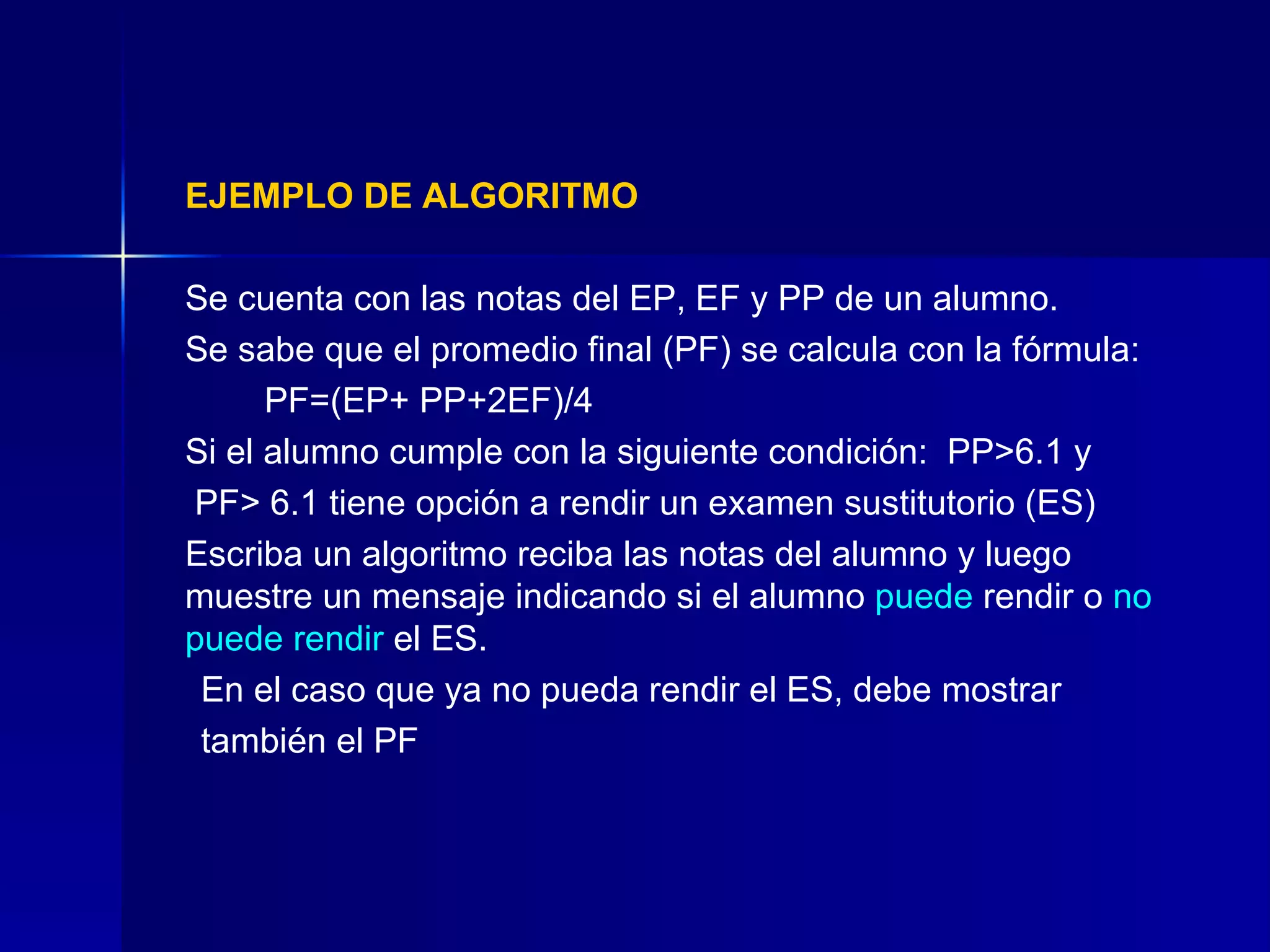 EJEMPLO DE ALGORITMO Se cuenta con las notas del EP, EF y PP de un alumno.  Se sabe que el promedio final (PF) se calcula con la fórmula:  PF=(EP+ PP+2EF)/4  Si el alumno cumple con la siguiente condición:  PP>6.1 y   PF> 6.1 tiene opción a rendir un examen sustitutorio (ES) Escriba un algoritmo reciba las notas del alumno y luego muestre un mensaje indicando si el alumno  puede  rendir o  no puede rendir  el ES.  En el caso que ya no pueda rendir el ES, debe mostrar también el PF 