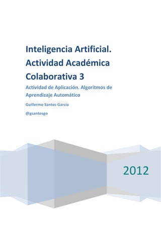 Inteligencia Artificial.
Actividad Académica
Colaborativa 3
Actividad de Aplicación. Algoritmos de
Aprendizaje Automático
Guillermo Santos García

@gsantosgo




                                         2012
 