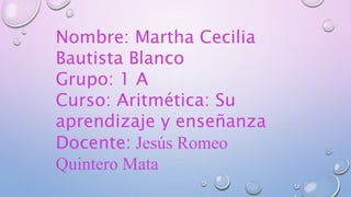 Nombre: Martha Cecilia
Bautista Blanco
Grupo: 1 A
Curso: Aritmética: Su
aprendizaje y enseñanza
Docente: Jesús Romeo
Quintero Mata
 