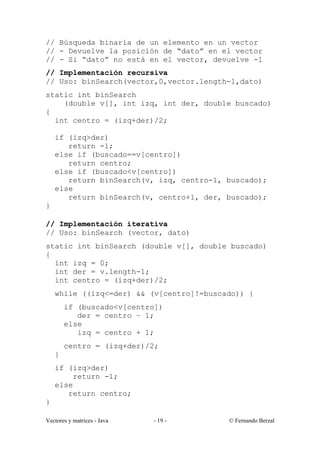 // Búsqueda binaria de un elemento en un vector
// - Devuelve la posición de “dato” en el vector
// - Si “dato” no está en el vector, devuelve -1
// Implementación recursiva
// Uso: binSearch(vector,0,vector.length-1,dato)
static int binSearch
    (double v[], int izq, int der, double buscado)
{
  int centro = (izq+der)/2;

    if (izq>der)
       return -1;
    else if (buscado==v[centro])
       return centro;
    else if (buscado<v[centro])
       return binSearch(v, izq, centro-1, buscado);
    else
       return binSearch(v, centro+1, der, buscado);
}

// Implementación iterativa
// Uso: binSearch (vector, dato)
static int binSearch (double v[], double buscado)
{
  int izq = 0;
  int der = v.length-1;
  int centro = (izq+der)/2;
    while ((izq<=der) && (v[centro]!=buscado)) {
        if (buscado<v[centro])
           der = centro – 1;
        else
           izq = centro + 1;
        centro = (izq+der)/2;
    }
    if (izq>der)
        return -1;
    else
       return centro;
}

Vectores y matrices - Java   - 19 -       © Fernando Berzal
 