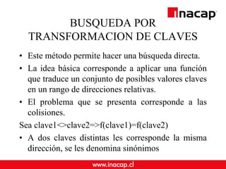 BUSQUEDA POR
TRANSFORMACION DE CLAVES
• Este método permite hacer una búsqueda directa.
• La idea básica corresponde a aplicar una función
que traduce un conjunto de posibles valores claves
en un rango de direcciones relativas.
• El problema que se presenta corresponde a las
colisiones.
Sea clave1<>clave2=>f(clave1)=f(clave2)
• A dos claves distintas les corresponde la misma
dirección, se les denomina sinónimos
 