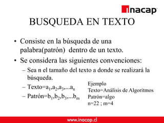 BUSQUEDA EN TEXTO
• Consiste en la búsqueda de una
palabra(patrón) dentro de un texto.
• Se considera las siguientes convenciones:
– Sea n el tamaño del texto a donde se realizará la
búsqueda.
– Texto=a1,a2,a3,...an
– Patrón=b1,b2,b3,...bm
Ejemplo
Texto=Análisis de Algoritmos
Patrón=algo
n=22 ; m=4
 