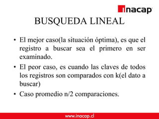 BUSQUEDA LINEAL
• El mejor caso(la situación óptima), es que el
registro a buscar sea el primero en ser
examinado.
• El peor caso, es cuando las claves de todos
los registros son comparados con k(el dato a
buscar)
• Caso promedio n/2 comparaciones.
 
