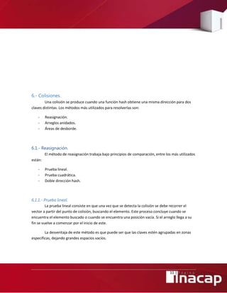 11 | P á g i n a
6.- Colisiones.
Una colisión se produce cuando una función hash obtiene una misma dirección para dos
claves distintas. Los métodos más utilizados para resolverlas son:
- Reasignación.
- Arreglos anidados.
- Áreas de desborde.
6.1.- Reasignación.
El método de reasignación trabaja bajo principios de comparación, entre los más utilizados
están:
- Prueba lineal.
- Prueba cuadrática.
- Doble dirección hash.
6.1.1.- Prueba lineal.
La prueba lineal consiste en que una vez que se detecta la colisión se debe recorrer el
vector a partir del punto de colisión, buscando el elemento. Este proceso concluye cuando se
encuentra el elemento buscado o cuando se encuentra una posición vacía. Si el arreglo llega a su
fin se vuelve a comenzar por el inicio de este.
La desventaja de este método es que puede ser que las claves estén agrupadas en zonas
específicas, dejando grandes espacios vacíos.
 
