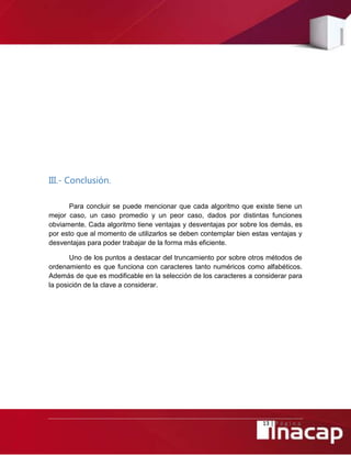 13 | P á g i n a
III.- Conclusión.
Para concluir se puede mencionar que cada algoritmo que existe tiene un
mejor caso, un caso promedio y un peor caso, dados por distintas funciones
obviamente. Cada algoritmo tiene ventajas y desventajas por sobre los demás, es
por esto que al momento de utilizarlos se deben contemplar bien estas ventajas y
desventajas para poder trabajar de la forma más eficiente.
Uno de los puntos a destacar del truncamiento por sobre otros métodos de
ordenamiento es que funciona con caracteres tanto numéricos como alfabéticos.
Además de que es modificable en la selección de los caracteres a considerar para
la posición de la clave a considerar.
 